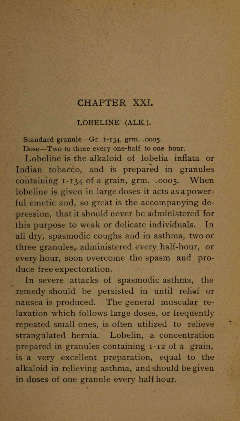 LOBELINE (ALK). Standard granule—Gr. 1-134, grm. .0005. Dose—Two to three every one-half to one hour. Lobeline is the alkaloid of lobelia inflata or Indian tobacco, and is prepared in granules containing 1-134 of a grain, grm. .0005. When lobeline is given in large doses it acts as a power- ful emetic and, so great is the accompanying de- pression, that it should never be administered for this purpose to weak or delicate individuals. In all dry, spasmodic coughs and in asthma, two or three granules, administered every half-hour, or every hour, soon overcome the spasm and pro- duce free expectoration. In severe attacks of spasmodic asthma, the remedy should be persisted in until relief or nausea is produced. The general muscular re- laxation which follows large doses, or frequently repeated small ones, is often utilized to relieve strangulated hernia. Lobelin, a concentration prepared in granules containing 1-12 of a grain, is a very excellent preparation, equal to the alkaloid in relieving asthma, and should be given in doses of one granule every half hour.