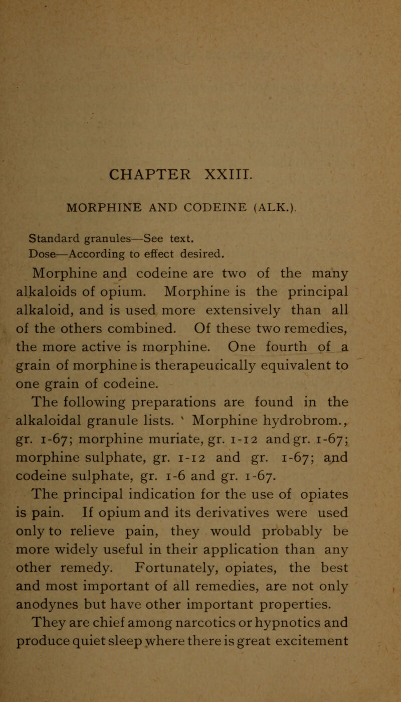 CHAPTER XXIII. MORPHINE AND CODEINE (ALK.). Standard granules—See text. Dose—According to effect desired. Morphine and codeine are two of the many alkaloids of opium. Morphine is the principal alkaloid, and is used more extensively than all of the others combined. Of these two remedies, the more active is morphine. One fourth of a grain of morphine is therapeutically equivalent to one grain of codeine. The following preparations are found in the alkaloidal granule lists. x Morphine hydrobrom., gr. 1-67; morphine muriate, gr. 1-12 and gr. 1-67; morphine sulphate, gr. 1-12 and gr. 1-67; and codeine sulphate, gr. 1-6 and gr. 1-67. The principal indication for the use of opiates is pain. If opium and its derivatives were used only to relieve pain, they would probably be more widely useful in their application than any other remedy. Fortunately, opiates, the best and most important of all remedies, are not only anodynes but have other important properties. They are chief among narcotics or hypnotics and produce quiet sleep where there is great excitement