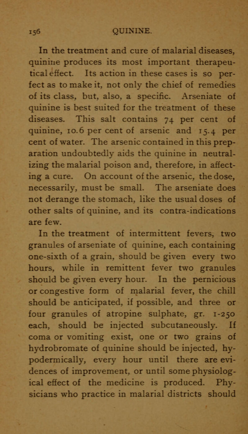 In the treatment and cure of malarial diseases, quinine produces its most important therapeu- tical effect. Its action in these cases is so per- fect as to make it, not only the chief of remedies of its class, but, also, a specific. Arseniate of quinine is best suited for the treatment of these diseases. This salt contains 74 per cent of quinine, 10.6 per cent of arsenic and 15.4 per cent of water. The arsenic contained in this prep- aration undoubtedly aids the quinine in neutral- izing the malarial poison and, therefore, in affect- ing a cure. On account of the arsenic, the dose, necessarily, must be small. The arseniate does not derange the stomach, like the usual doses of other salts of quinine, and its contra-indications are few. In the treatment of intermittent fevers, two granules of arseniate of quinine, each containing one-sixth of a grain, should be given every two hours, while in remittent fever two granules should be given every hour. In the pernicious or congestive form of malarial fever, the chill should be anticipated, if possible, and three or four granules of atropine sulphate, gr. 1-250 each, should be injected subcutaneously. If coma or vomiting exist, one or two grains of hydrobromate of quinine should be injected, hy- podermically, every hour until there are evi- dences of improvement, or until some physiolog- ical effect of the medicine is produced. Phy- sicians who practice in malarial districts should