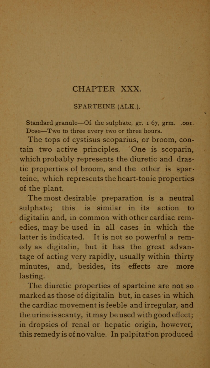 SPARTEINE (ALK.). Standard granule—Of the sulphate, gr. 1-67, grm. .001. Dose—Two to three every two or three hours. The tops of cystisus scoparius, or broom, con- tain two active principles. One is scoparin, which probably represents the diuretic and dras- tic properties of broom, and the other is spar- teine, which represents the heart-tonic properties of the plant. The most desirable preparation is a neutral sulphate; this is similar in its action to digitalin and, in common with other cardiac rem- edies, may be used in all cases in which the latter is indicated. It is not so powerful a rem- edy as digitalin, but it has the great advan- tage of acting very rapidly, usually within thirty minutes, and, besides, its effects are more lasting. The diuretic properties of sparteine are not so marked as those of digitalin but, in cases in which the cardiac movement is feeble and irregular, and the urine is scanty, it may be used with good effect; in dropsies of renal or hepatic origin, however, this remedy is of no value. In palpitation produced