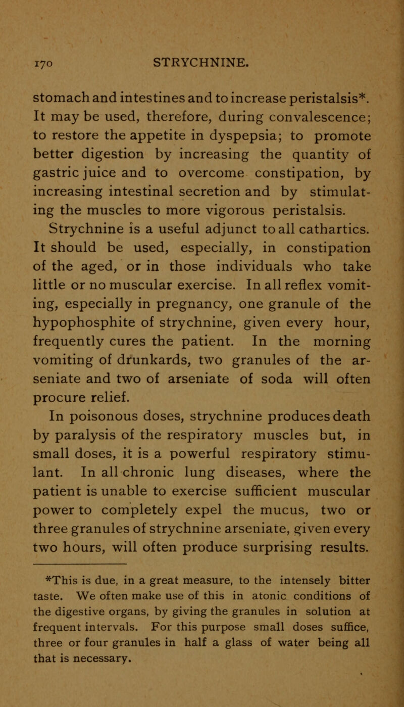 stomach and intestines and to increase peristalsis*. It maybe used, therefore, during convalescence; to restore the appetite in dyspepsia; to promote better digestion by increasing the quantity of gastric juice and to overcome constipation, by increasing intestinal secretion and by stimulat- ing the muscles to more vigorous peristalsis. Strychnine is a useful adjunct to all cathartics. It should be used, especially, in constipation of the aged, or in those individuals who take little or no muscular exercise. In all reflex vomit- ing, especially in pregnancy, one granule of the hypophosphite of strychnine, given every hour, frequently cures the patient. In the morning vomiting of drunkards, two granules of the ar- seniate and two of arseniate of soda will often procure relief. In poisonous doses, strychnine produces death by paralysis of the respiratory muscles but, in small doses, it is a powerful respiratory stimu- lant. In all chronic lung diseases, where the patient is unable to exercise sufficient muscular power to completely expel the mucus, two or three granules of strychnine arseniate, given every two hours, will often produce surprising results. *This is due, in a great measure, to the intensely bitter taste. We often make use of this in atonic conditions of the digestive organs, by giving the granules in solution at frequent intervals. For this purpose small doses suffice, three or four granules in half a glass of water being all that is necessary.