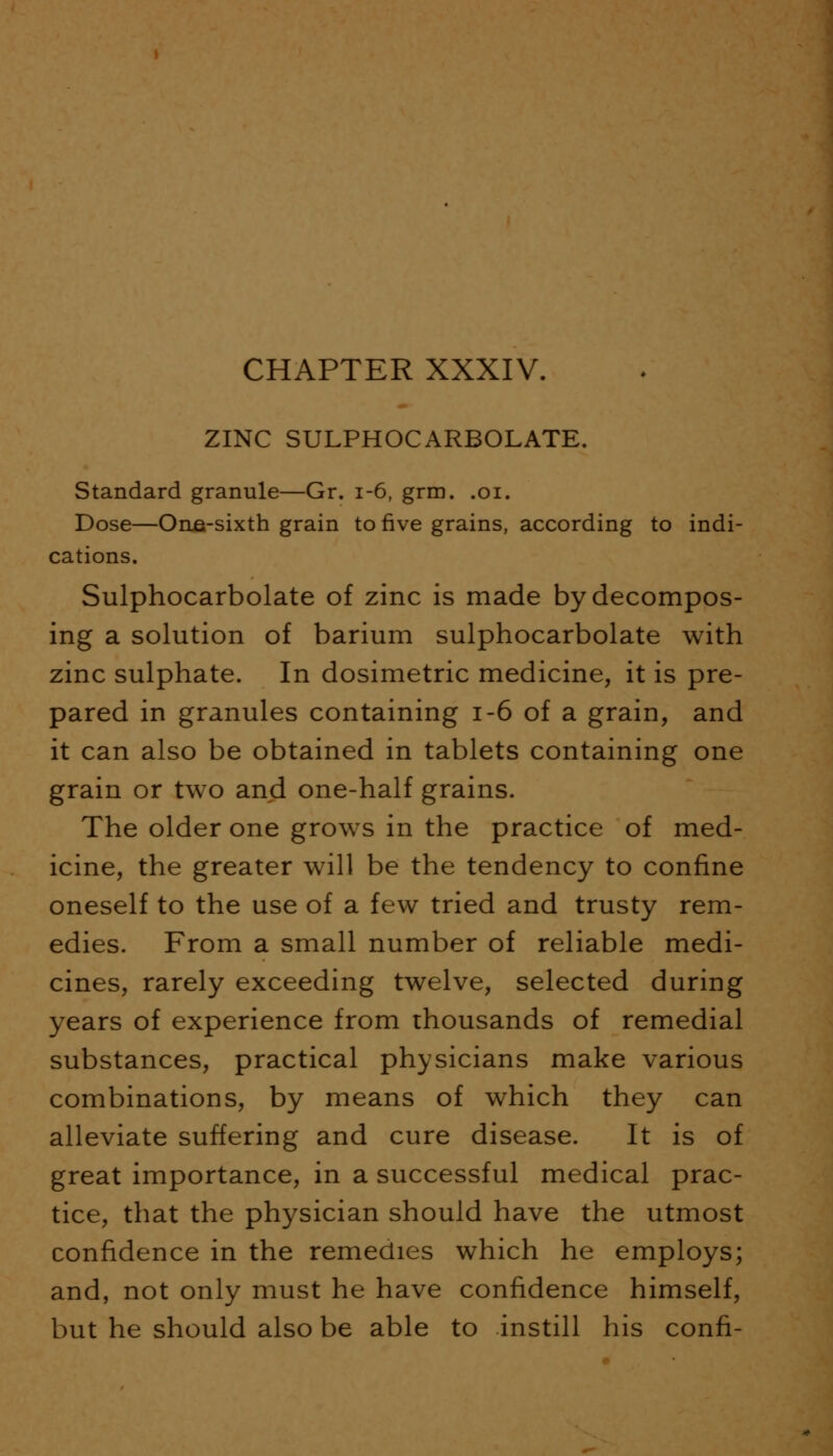 ZINC SULPHOCARBOLATE. Standard granule—Gr. 1-6, grm. .01. Dose—Orua-sixth grain to five grains, according to indi- cations. Sulphocarbolate of zinc is made by decompos- ing a solution of barium sulphocarbolate with zinc sulphate. In dosimetric medicine, it is pre- pared in granules containing 1-6 of a grain, and it can also be obtained in tablets containing one grain or two and one-half grains. The older one grows in the practice of med- icine, the greater will be the tendency to confine oneself to the use of a few tried and trusty rem- edies. From a small number of reliable medi- cines, rarely exceeding twelve, selected during years of experience from thousands of remedial substances, practical physicians make various combinations, by means of which they can alleviate suffering and cure disease. It is of great importance, in a successful medical prac- tice, that the physician should have the utmost confidence in the remedies which he employs; and, not only must he have confidence himself, but he should also be able to instill his conn-