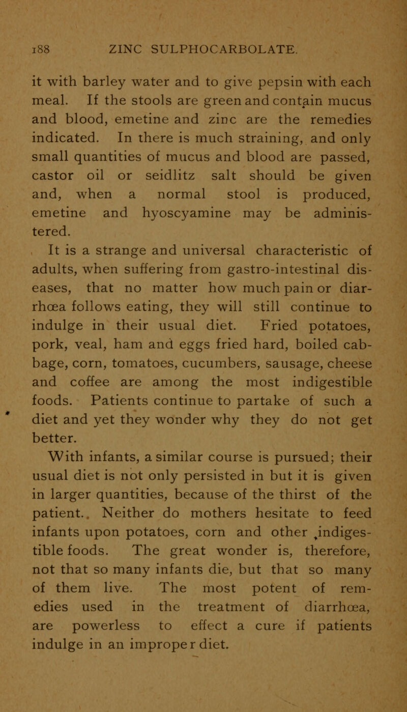 it with barley water and to give pepsin with each meal. If the stools are green and contain mucus and blood, emetine and zinc are the remedies indicated. In there is much straining, and only small quantities of mucus and blood are passed, castor oil or seidlitz salt should be given and, when a normal stool is produced, emetine and hyoscyamine may be adminis- tered. It is a strange and universal characteristic of adults, when suffering from gastro-intestinal dis- eases, that no matter how much pain or diar- rhoea follows eating, they will still continue to indulge in their usual diet. Fried potatoes, pork, veal, ham and eggs fried hard, boiled cab- bage, corn, tomatoes, cucumbers, sausage, cheese and coffee are among the most indigestible foods. Patients continue to partake of such a diet and yet they wonder why they do not get better. With infants, a similar course is pursued; their usual diet is not only persisted in but it is given in larger quantities, because of the thirst of the patient.. Neither do mothers hesitate to feed infants upon potatoes, corn and other tindiges- tible foods. The great wonder is, therefore, not that so many infants die, but that so many of them live. The most potent of rem- edies used in the treatment of diarrhoea, are powerless to effect a cure if patients indulge in an improper diet.