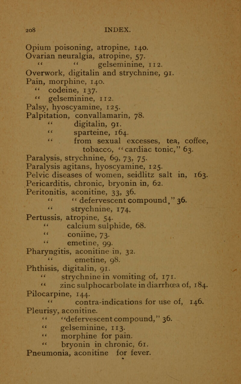 Opium poisoning, atropine, 140. Ovarian neuralgia, atropine, 57.  st gelseminine, 112. Overwork, digitalin and strychnine, 91. Pain, morphine, 140.  codeine, 137.  gelseminine, 112. Palsy, hyoscyamine, 125. Palpitation, convallamarin, 78.  digitalin, 91.  sparteine, 164.  from sexual excesses, tea, coffee, tobacco,  cardiac tonic, 63. Paralysis, strychnine, 69, 73, 75. Paralysis agitans, hyoscyamine, 125. Pelvic diseases of women, seidlitz salt in, 163. Pericarditis, chronic, bryonin in, 62. Peritonitis, aconitine, 33, 36.   defervescent compound, 36.  strychnine, 174. Pertussis, atropine, 54.  calcium sulphide, 68.  coniine, 73.  emetine, 99. Pharyngitis, aconitine in, 32.  emetine, 98. Phthisis, digitalin, 91.  strychnine in vomiting of, 171. u zinc sulphocarbolate in diarrhoea of, 184. Pilocarpine, 144. 11 contra-indications for use of, 146. Pleurisy, aconitine.  defervescentcompound, 36.  gelseminine, 113.  morphine for pain.  bryonin in chronic, 61. Pneumonia, aconitine for fever.