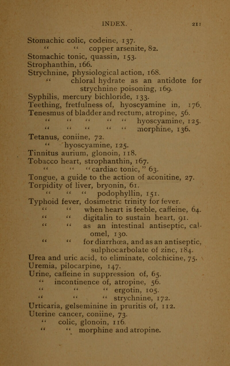 Stomachic colic, codeine, 137. si  copper arsenite, 82. Stomachic tonic, quassin, 153. Strophanthin, 166. Strychnine, physiological action, 168.  chloral hydrate as an antidote for strychnine poisoning, 169. Syphilis, mercury bichloride, 133. Teething, fretfulness of, hyoscyamine in, 176. Tenesmus of bladder and rectum, atropine, 56.      hyoscyamine, 125.      morphine, 136. Tetanus, coniine, 72.  hyoscyamine, 125. Tinnitus aurium, glonoin, 118. Tobacco heart, strophanthin, 167.   cardiac tonic,  63. Tongue, a guide to the action of aconitine, 27. Torpidity of liver, bryonin, 61.    podophyllin, 151. Typhoid fever, dosimetric trinity for fever.   when heart is feeble, caffeine, 64.   digitalin to sustain heart, 91.  iC as an intestinal antiseptic, cal- omel, 130.   for diarrhoea, and as an antiseptic, sulphocarbolate of zinc, 184. Urea and uric acid, to eliminate, colchicine, 75. Uremia, pilocarpine, 147. Urine, caffeine in suppression of, 65.  incontinence of, atropine, 56.    ergotin, 105. 11 i(  strychnine, 172. Urticaria, gelseminine in pruritis of, 112. Uterine cancer, coniine, 73.  colic, glonoin, 116.   morphine and atropine.