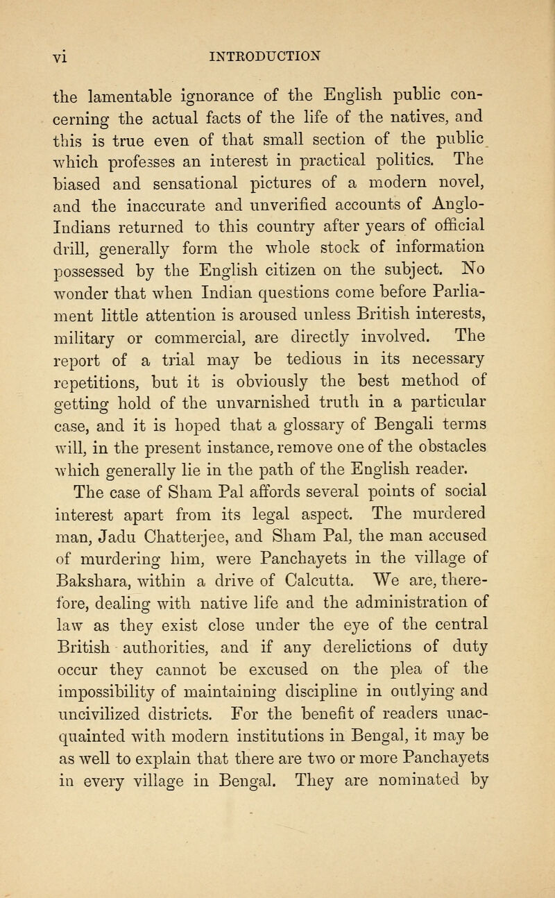 the lamentable ignorance of the English public con- cerning the actual facts of the life of the natives, and this is true even of that small section of the public which professes an interest in practical politics. The biased and sensational pictures of a modern novel, and the inaccurate and unverified accounts of Anglo- Indians returned to this country after years of official drill, generally form the whole stock of information possessed by the English citizen on the subject. No wonder that when Indian questions come before Parlia- ment little attention is aroused unless British interests, military or commercial, are directly involved. The report of a trial may be tedious in its necessary repetitions, but it is obviously the best method of getting hold of the unvarnished truth in a particular case, and it is hoped that a glossary of Bengali terms will, in the present instance, remove one of the obstacles which generally lie in the path of the English reader. The case of Sham Pal affords several points of social interest apart from its legal aspect. The murdered man, Jadu Chatterjee, and Sham Pal, the man accused of murdering him, were Panchayets in the village of Bakshara, within a drive of Calcutta. We are, there- fore, dealing with native life and the administration of law as they exist close under the eye of the central British authorities, and if any derelictions of duty occur they cannot be excused on the plea of the impossibility of maintaining discipline in outlying and uncivihzed districts. For the benefit of readers unac- quainted with modern institutions in Bengal, it may be as well to explain that there are two or more Panchayets in every village in Bengal. They are nominated by