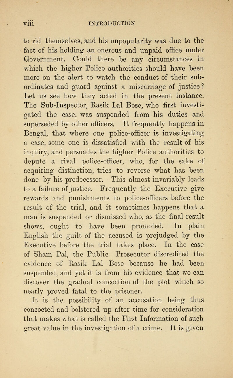 to rid themselves, and his unpopularity was due to the fact of his holding an onerous and unpaid office under Government. Could there be any circumstances in which the higher Police authorities should have been more on the alert to watch the conduct of their sub- ordinates and guard against a miscarriage of justice ? Let us see how they acted in the present instance. The Sub-Inspector, Rasik Lai Bose, who first investi- gated the case, was suspended from his duties and superseded by other officers. It frequently happens in Bengal, that where one police-officer is investigating a case, some one is dissatisfied with the result of his inquiry, and persuades the higher Police authorities to depute a rival police-officer, who, for the sake of acquiring distinction, tries to reverse what has been done by his predecessor. This almost invariably leads to a failure of justice. Frequently the Executive give rewards and punishments to police-officers before the result of the trial, and it sometimes happens that a man is suspended or dismissed who, as the final result shows, ought to have been promoted. In plain English the guilt of the accused is prejudged by the Executive before the trial takes place. In the case of Sham Pal, the Public Prosecutor discredited the evidence of Kasik Lai Bose because he had been suspended, and yet it is from his evidence that we can discover the gradual concoction of the plot which so nearly proved fatal to the prisoner. It is the possibility of an accusation being thus concocted and bolstered up after time for consideration that makes what is called the First Information of such great value in the investigation of a crime. It is given