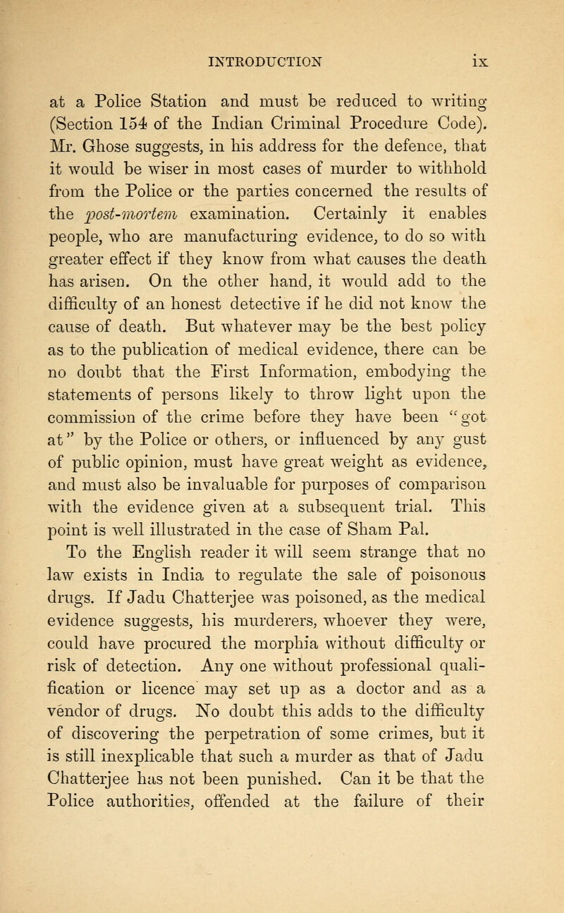 at a Police Station and must be reduced to writino- (Section 154 of the Indian Criminal Procedure Code). Mr. Ghose suggests, in his address for the defence, that it would be wiser in most cases of murder to withhold from the Police or the parties concerned the results of the post-mortem examination. Certainly it enables people, who are manufacturing evidence, to do so with greater effect if they know from what causes the death has arisen. On the other hand, it would add to the difficulty of an honest detective if he did not know the cause of death. But whatever may be the best policy as to the publication of medical evidence, there can be no doubt that the First Information, embodying the statements of persons likely to throw light upon the commission of the crime before they have been got at by the Police or others, or influenced by any gust of public opinion, must have great weight as evidence, and must also be invaluable for purposes of comparison w^ith the evidence given at a subsequent trial. This point is well illustrated in the case of Sham Pal. To the English reader it will seem strange that no law exists in India to regulate the sale of poisonous drugs. If Jadu Chatterjee was poisoned, as the medical evidence suggests, his murderers, whoever they were, could have procured the morphia without difficulty or risk of detection. Any one without professional quali- fication or licence may set up as a doctor and as a vendor of drugs. No doubt this adds to the difficulty of discovering the perpetration of some crimes, but it is still inexplicable that such a murder as that of Jadu Chatterjee has not been punished. Can it be that the Police authorities, offended at the failure of their