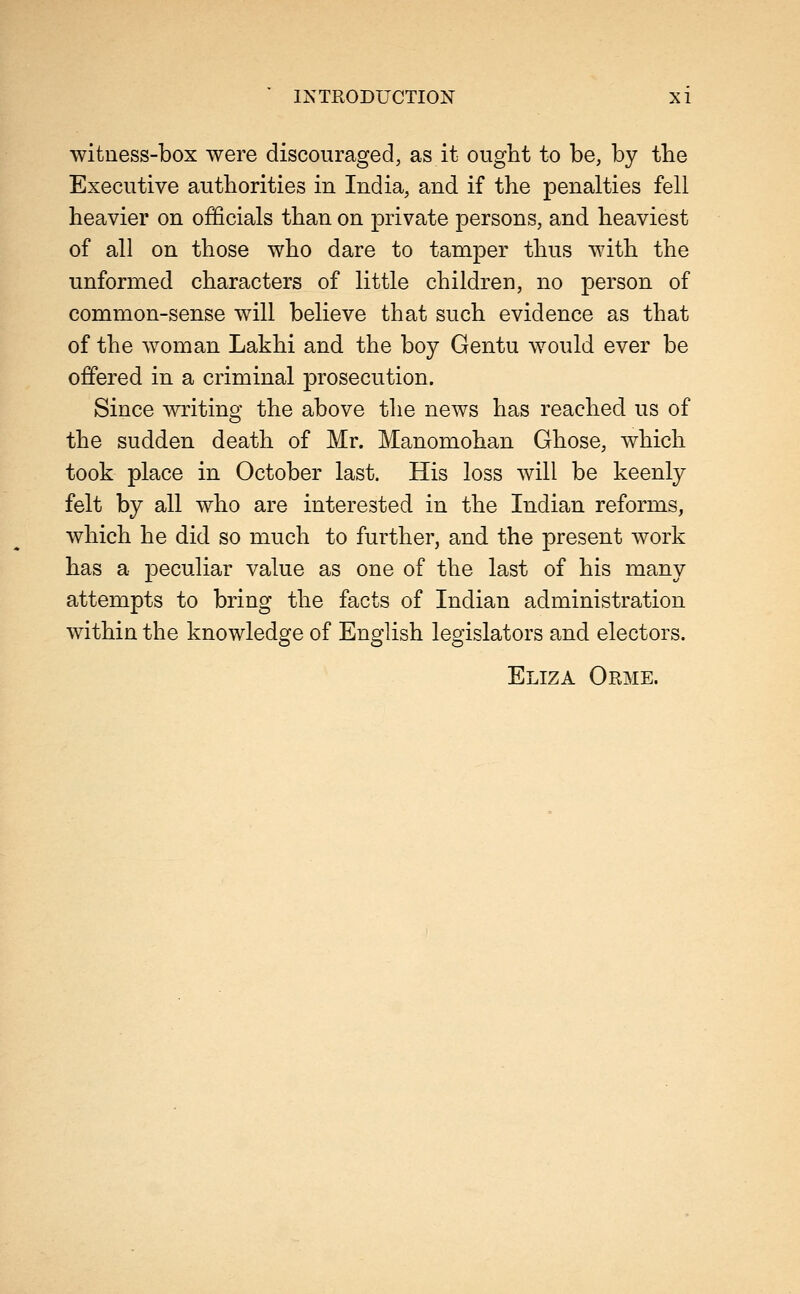 witness-box were discouraged, as it ought to be, by the Executive authorities in India, and if the penalties fell heavier on officials than on private persons, and heaviest of all on those who dare to tamper thus with the unformed characters of little children, no person of common-sense will believe that such evidence as that of the woman Lakhi and the boy Gentu would ever be offered in a criminal prosecution. Since writing^ the above the news has reached us of the sudden death of Mr. Manomohan Ghose, which took place in October last. His loss will be keenly felt by all who are interested in the Indian reforms, which he did so much to further, and the present work has a peculiar value as one of the last of his many attempts to bring the facts of Indian administration within the knowledge of English legislators and electors. Eliza Orme.
