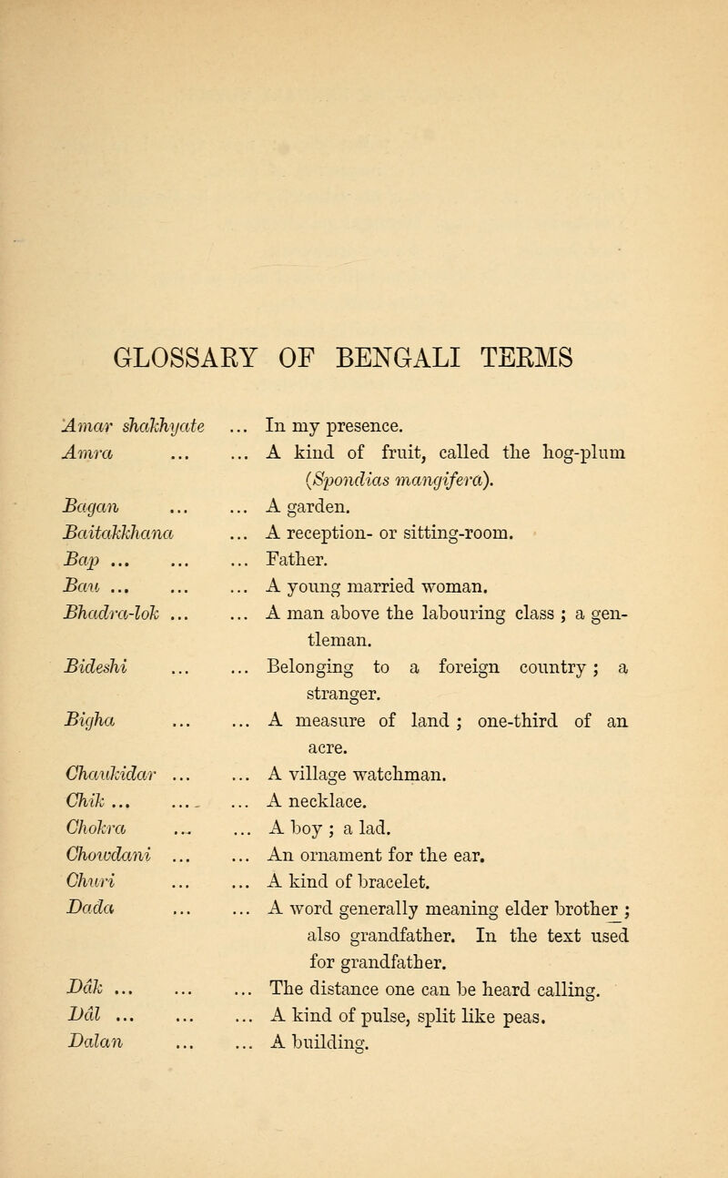 GLOSSAEY OF BENGALI TERMS Amar shahhyate .. In my presence. Amra .. A kind of fruit, called tlie liog-plum (Spondias mangifera). Bagan .. A garden. Baitakkhana ,. A reception- or sitting-room. Bap .. Father. Bau ... .. A young married woman. Bhadra-lok ... .. A man above the labouring class ; a gen- tleman. Bideshi .. Belonging to a foreign country; a stranger. Bigha .. A measure of land; one-third of an acre. ChauJcidar ... .. A village watchman. Chik , .. A necklace. Chokra ... A boy ; a lad. Chowdani ... .. An ornament for the ear. GhuH .. A kind of bracelet. Dada ... A word generally meaning elder brother ; also grandfather. In the text used for grandfather. Ddk ... The distance one can be heard calling. Dal ... A kind of pulse, split like peas. Dalan ... A buildino-.