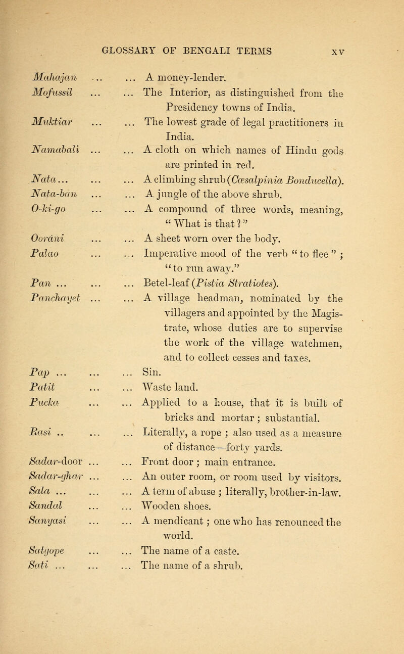 MaliajoAi Mofussil Miiktiar Namahali Nata... Hata-han 0-Jci-go Oordni Palao Pan ... Panchayet Pcq) ... Patit Pucka Basi .. Sadar-dooT ^ndar-ghnr Sala ... Sandal Sanyasi Satgope Sati ... ... A money-lender. ... The Interior, as distinguished from the Presidency towns of India. ... The lowest grade of legal practitioners in India. ... A cloth on which names of Hindu gods are printed in red. ... A climbing shrub {Ccesalpinia Bonducella). ... A jungle of the above shrub. ... A compound of three words, meaning,  What is that ?  ... A sheet worn over the body. ... Imperative mood of the verb  to flee  ; to run away. ... Betel-leaf (Plstia Stratiotes). ... A village headman, nominated by the villagers and appointed by the Magis- trate, whose duties are to supervise the work of the village watchmen, and to collect cesses and taxes. ... Sin. ... Wasteland. ... Applied to a house, that it is built of bricks and mortar ; substantial. ... Literally, a rope ; also used as a measure of distance—forty yards. ... Front door ; main entrance. ... An outer room, or room used by visitors. ... A term of abuse ; literally, brother-in-law. ... Wooden shoes. ... A mendicant; one who has renounced the world. ... The name of a caste. ... The name of a shrub.