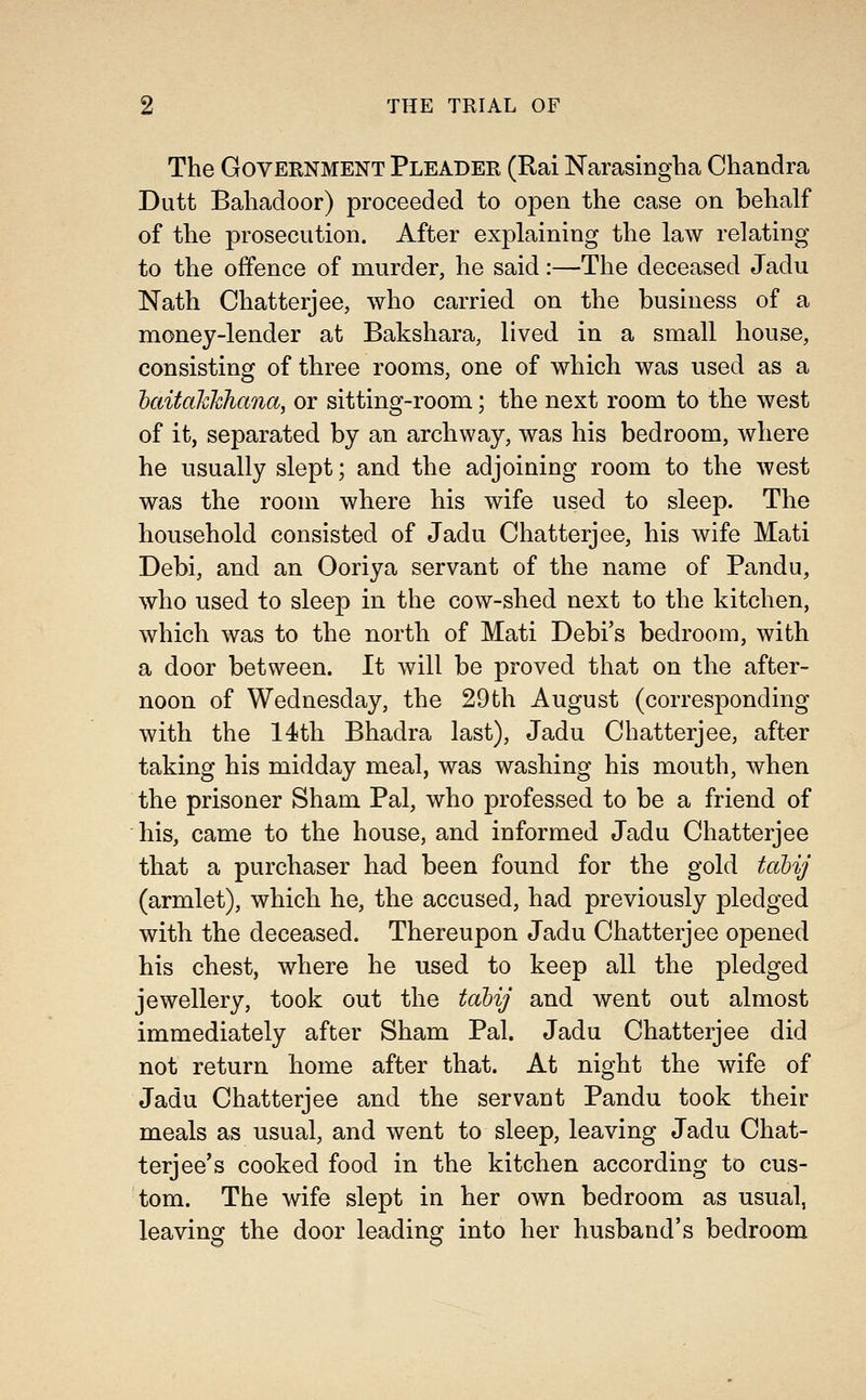 The Government Pleader (Rai Narasingha Chandra Dutt Bahadoor) proceeded to open the case on behalf of the prosecution. After explaining the law relating to the offence of murder, he said:—The deceased Jadu Nath Chatterjee, who carried on the business of a money-lender at Bakshara, lived in a small house, consisting of three rooms, one of which was used as a haitahhhana, or sitting-room; the next room to the west of it, separated by an archway, was his bedroom, where he usually slept; and the adjoining room to the west was the room where his wife used to sleep. The household consisted of Jadu Chatterjee, his wife Mati Debi, and an Ooriya servant of the name of Pandu, who used to sleep in the cow-shed next to the kitchen, which was to the north of Mati Debi's bedroom, with a door between. It Avill be proved that on the after- noon of Wednesday, the 29th August (corresponding with the 14th Bhadra last), Jadu Chatterjee, after taking his midday meal, was washing his mouth, when the prisoner Sham Pal, who professed to be a friend of his, came to the house, and informed Jadu Chatterjee that a purchaser had been found for the gold tabij (armlet), which he, the accused, had previously pledged with the deceased. Thereupon Jadu Chatterjee opened his chest, where he used to keep all the pledged jewellery, took out the tabij and went out almost immediately after Sham Pal. Jadu Chatterjee did not return home after that. At night the wife of Jadu Chatterjee and the servant Pandu took their meals as usual, and went to sleep, leaving Jadu Chat- terjee's cooked food in the kitchen according to cus- tom. The wife slept in her own bedroom as usual, leaving the door leading into her husband's bedroom