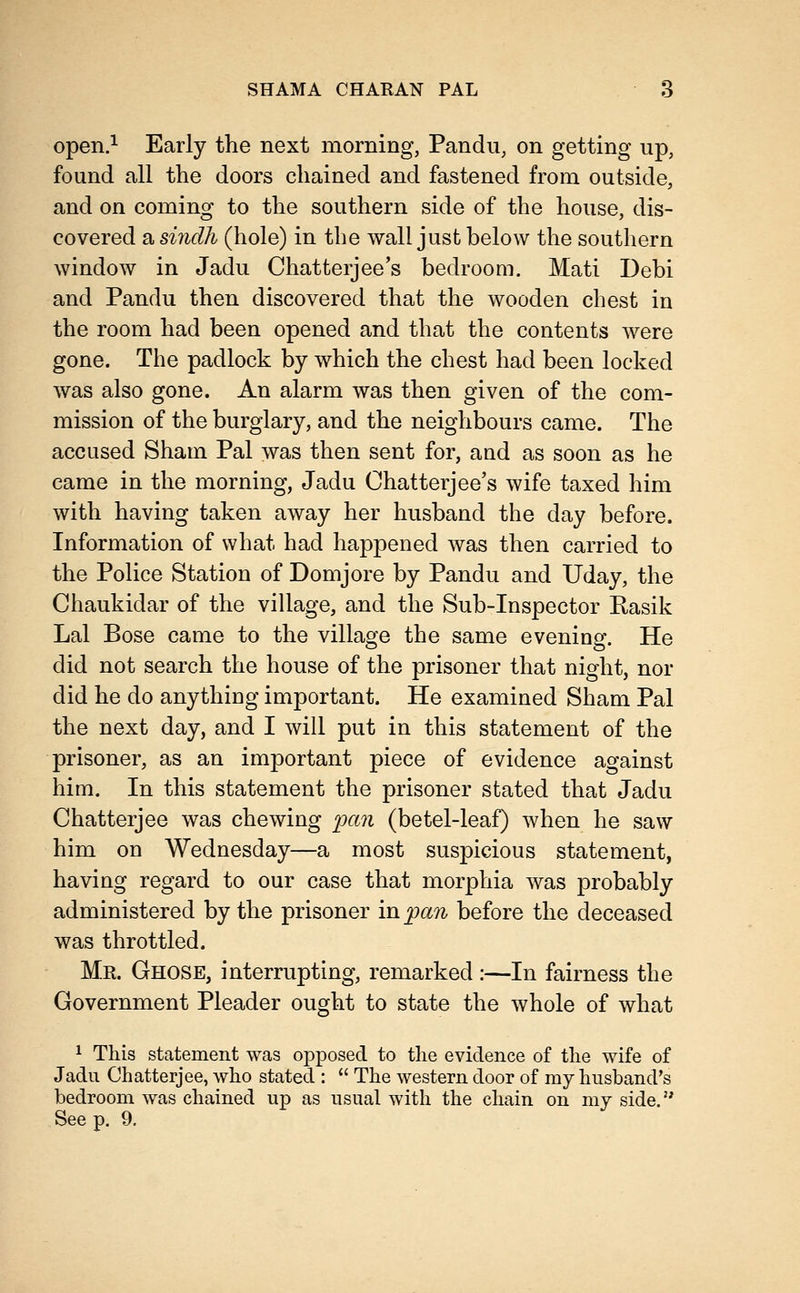 open.^ Early the next morning, Pandu, on getting up, found all the doors chained and fastened from outside, and on coming to the southern side of the house, dis- covered a sindli (hole) in the wall just below the southern window in Jadu Chatterjee's bedroom. Mati Debi and Pandu then discovered that the wooden chest in the room had been opened and that the contents were gone. The padlock by which the chest had been locked was also gone. An alarm was then given of the com- mission of the burglary, and the neighbours came. The accused Sham Pal was then sent for, and as soon as he came in the morning, Jadu Chatterjee's wife taxed him with having taken away her husband the day before. Information of what had happened was then carried to the Police Station of Domjore by Pandu and Uday, the Chaukidar of the village, and the Sub-Inspector Rasik Lai Bose came to the village the same evening. He did not search the house of the prisoner that night, nor did he do anything important. He examined Sham Pal the next day, and I will put in this statement of the prisoner, as an important piece of evidence against him. In this statement the prisoner stated that Jadu Chatterjee was chewing pan (betel-leaf) when he saw him on Wednesday—a most suspicious statement, having regard to our case that morphia was probably administered by the prisoner in pan before the deceased was throttled. Mr. Ghose, interrupting, remarked :—In fairness the Government Pleader ought to state the whole of what 1 This statement was opposed to the evidence of the wife of Jadu Chatterjee, who stated :  The western door of my husband's bedroom was chained up as usual with the chain on my side. See p. 9.