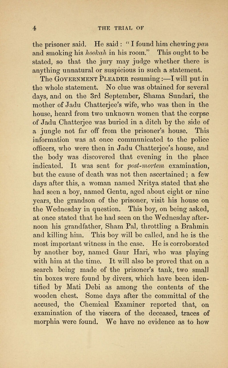 the prisoner said. He said : '' I found him chev^ingpan and smoking his Jwohah in his room. This ought to be stated, so that the jury may judge whether there is anything unnatural or suspicious in such a statement. The Government Pleader resuming:—I will put in the whole statement. No clue was obtained for several days, and on the 3rd September, Shama Sundari, the mother of Jadu Chatterjee's wife, who was then in the house, heard from two unknown women that the corpse of Jadu Chatterjee was buried in a ditch by the side of a jungle not far off from the prisoner's house. This information was at once communicated to the police officers, who were then in Jadu Chatterjee's house, and the body was discovered that evening in the place indicated. It was sent for ijost-mortem examination, but the cause of death was not then ascertained; a few days after this, a woman named Nritya stated that she had seen a boy, named Gentu, aged about eight or nine years, the grandson of the prisoner, visit his house on the Wednesday in question. This boy, on being asked, at once stated that he had seen on the Wednesday after- noon his grandfather, Sham Pal, throttling a Brahmin and killing him. This boy will be called, and he is the most important witness in the case. He is corroborated by another boy, named Gaur Hari, who was playing with him at the time. It will also be proved that on a search being made of the prisoner's tank, two small tin boxes were found by divers, which have been iden- tified by Mati Debi as among the contents of the wooden chest. Some days after the committal of the accused, the Chemical Examiner reported that, on examination of the viscera of the deceased, traces of morphia were found. We have no evidence as to how