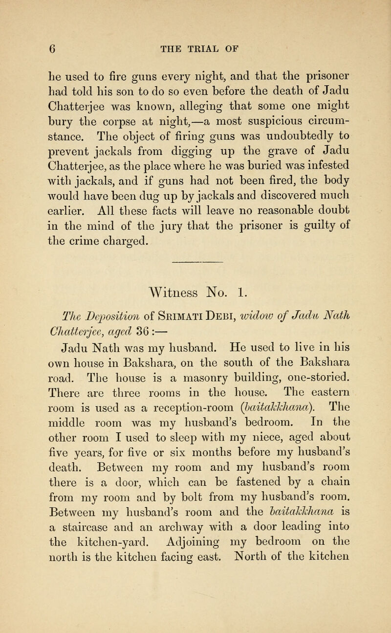 he used to fire guns every night, and that the prisoner had told his son to do so even before the death of Jadu Chatterjee was known, alleging that some one might bury the corpse at night,—a most suspicious circum- stance. The object of firing guns was undoubtedly to prevent jackals from digging up the grave of Jadu Chatterjee, as the place where he was buried was infested with jackals, and if guns had not been fired, the body would have been dug up by jackals and discovered much earlier. All these facts will leave no reasonable doubt in the mind of the jury that the prisoner is guilty of the crime charged. Witness No. 1. The Deposition of Srimati Debi, widoiu of Jadu Nath Chatterjee, aged 36 :— Jadu Nath was my husband. He used to live in his own house in Bakshara, on the south of the Bakshara road. The house is a masonry building, one-storied. There are three rooms in the house. The eastern room is used as a reception-room (haitahhhana). The middle room was my husband's bedroom. In the other room I used to sleep with my niece, aged about five years, for five or six months before my husband's death. Between my room and my husband's room there is a door, which can be fastened by a chain from my room and by bolt from my husband's room. Between my husband's room and the haitahhhana is a staircase and an archway with a door leading into the kitchen-yard. Adjoining my bedroom on the north is the kitchen facing east. North of the kitchen