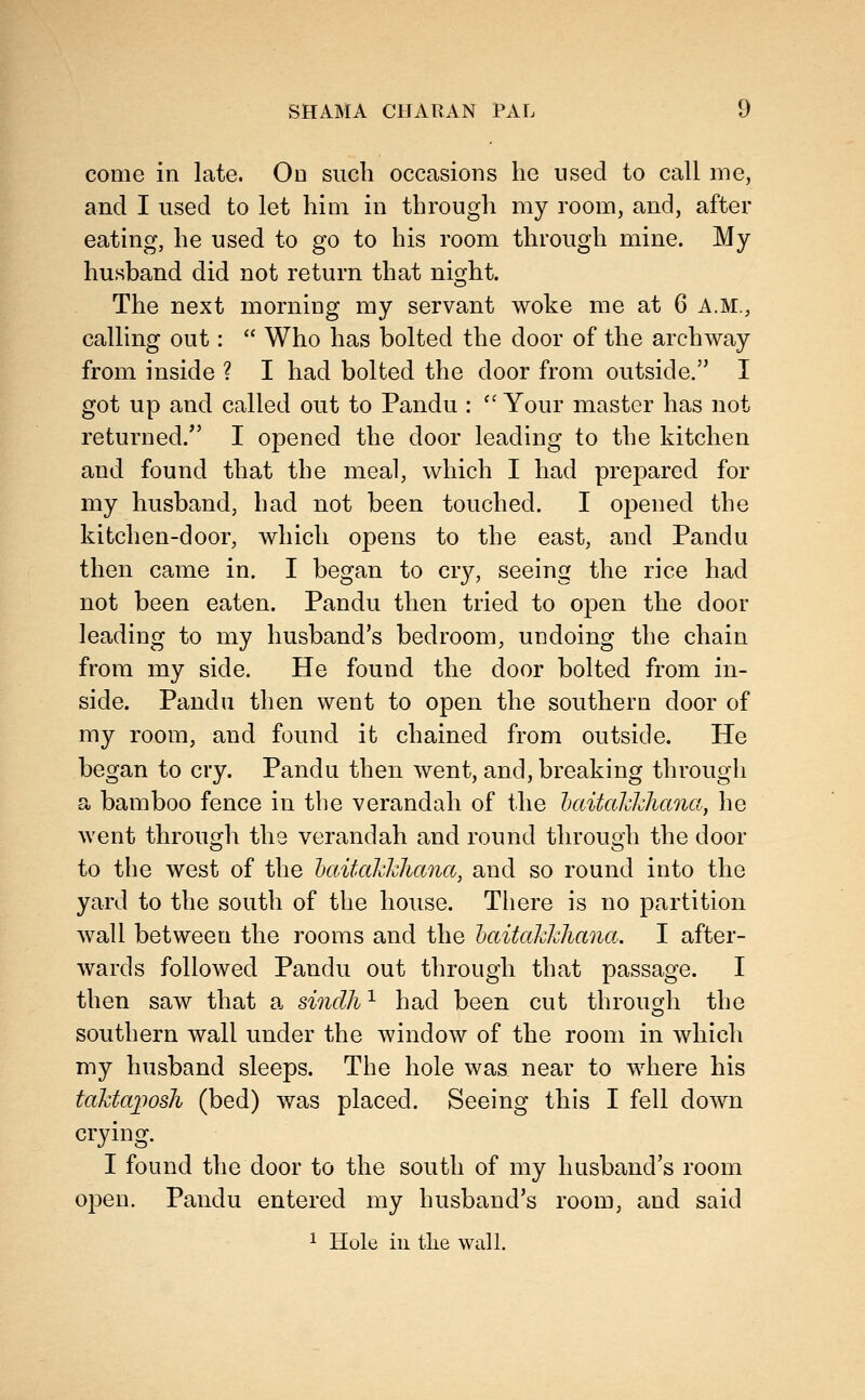 come in late. On such occasions he used to call me, and I used to let him in through my room, and, after eating, he used to go to his room through mine. My husband did not return that niojht. The next morning my servant woke me at 6 A.M., calling out:  Who has bolted the door of the archway from inside ? I had bolted the door from outside. I got up and called out to Pandu : '' Your master has not returned. I opened the door leading to the kitchen and found that the meal, which I had prepared for my husband, had not been touched. I opened the kitchen-door, which opens to the east, and Pandu then came in. I began to cr}^, seeing the rice had not been eaten. Pandu then tried to open the door leading to my husband's bedroom, undoing the chain from my side. He found the door bolted from in- side. Pandu then went to open the southern door of my room, and found it chained from outside. He began to cry. Pandu then went, and, breaking through a bamboo fence in the verandah of the iKiitahWiana, he went through the verandah and round through the door to the west of the haitakkhana, and so round into the yard to the south of the house. There is no partition wall between the rooms and the haitakhhana. I after- wards followed Pandu out through that passage. I then saw that a sindh ^ had been cut through the southern wall under the window of the room in which my husband sleeps. The hole was near to where his taktajiosh (bed) was placed. Seeing this I fell down crying. I found the door to the south of my husband's room open. Pandu entered my husband's room, and said 1 Hole in tlie wall.