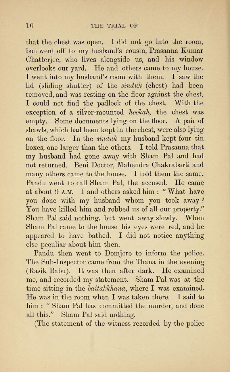 that the chest was open. I did not go into the room, but went off to my husband's cousin, Prasanna Kumar Chatterjee, who lives alongside us, and his window overlooks our yard. He and others came to my house. I went into my husband's room with them. I saw the lid (sliding shutter) of the sinduk (chest) had been removed, and was resting on the floor against the chest. I could not find the padlock of the chest. With the exception of a silver-mounted lw6ka\ the chest was empty. Some documents lying on the floor. A pair of shawls, which had been kept in the chest, were also lying on the floor. In the sinduk my husband kept four tin boxes, one larger than the others. I told Prasanna that my husband had gone away with Sham Pal and had not returned. Beni Doctor, Mahendra Chakrabarti and many others came to the house. I told them the same. Pandu went to call Sham Pal, the accused. He came at about 9 A.M. I and others asked him :  What have you done with my husband whom you took away ? You have killed him and robbed us of all our property. Sham Pal said nothing, but went away slowly. When Sham Pal came to the house his eyes were red, and he appeared to have bathed. I did not notice anything else peculiar about him then. Pandu then went to Domjore to inform the police. The Sub-Inspector came from the Thana in the evening (Rasik Babu). It was then after dark. He examined me, and recorded my statement. Sham Pal was at the time sitting in the haitahkhanCt, where I was examined. He was in the room when I was taken there, I said to him :  Sham Pal has committed the murder, and done all this. Sham Pal said nothing. (The statement of the witness recorded by the police