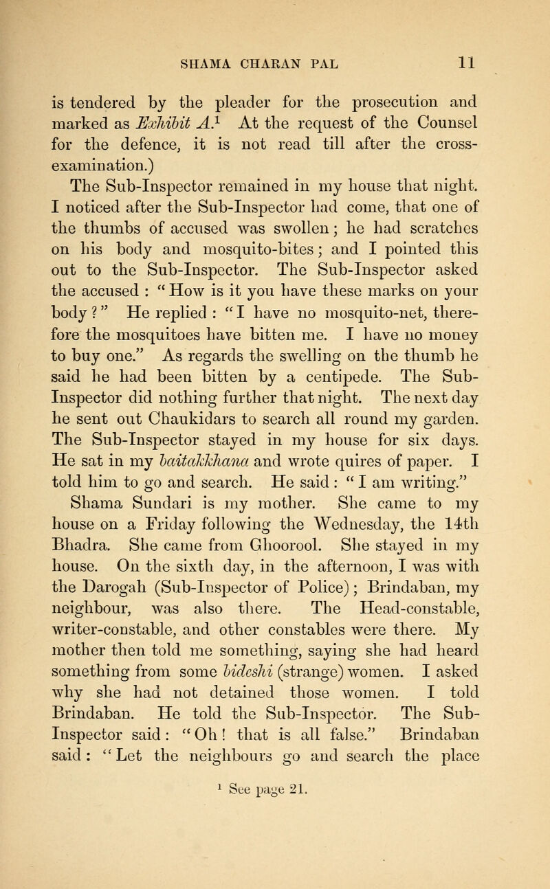 is tendered by the pleader for the prosecution and marked as Exhibit A} At the request of the Counsel for the defence, it is not read till after the cross- examination.) The Sub-Inspector remained in my house that night. I noticed after the Sub-Inspector had come, that one of the thumbs of accused was swollen; he had scratches on his body and mosquito-bites; and I pointed this out to the Sub-Inspector. The Sub-Inspector asked the accused :  How is it you have these marks on your body ? He replied :  I have no mosquito-net, there- fore the mosquitoes have bitten me. I have no money to buy one. As regards the swelling on the thumb he said he had been bitten by a centipede. The Sub- Inspector did nothing further that night. The next day he sent out Chaukidars to search all round my garden. The Sub-Inspector stayed in my house for six days. He sat in my haitctkhliana and wrote quires of paper. I told him to go and search. He said :  I am writing. Shama Sundari is my mother. She came to my house on a Friday following the Wednesday, the 14th Bhadra. She came from Ghoorool. She stayed in my house. On the sixth day, in the afternoon, I was with the Darogah (Sub-Inspector of Police); Brindaban, my neighbour, was also there. The Head-constable, writer-constable, and other constables were there. My mother then told me sometliing, saying she had heard something from some hideshi (strange) women. I asked why she had not detained those women. I told Brindaban. He told the Sub-Inspector. The Sub- Inspector said :  Oh ! that is all false. Brindaban said: Let the neighbours go and search the place ^ See page 21.