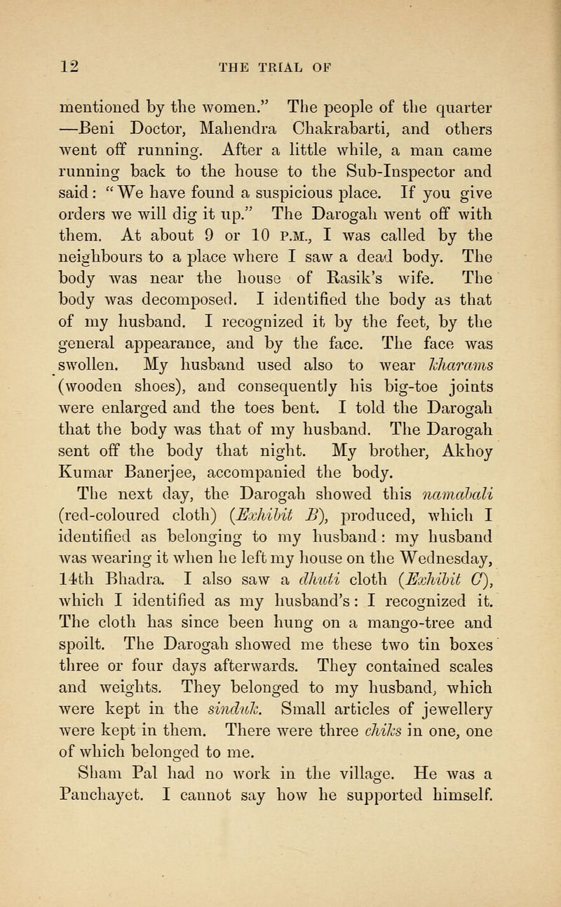 mentioned by the women. The people of the quarter —Beni Doctor, Mahendra Chakrabarti, and others went off running. After a little while, a man came running back to the house to the Sub-Inspector and said: We have found a suspicious place. If you give orders we will dig it up. The Darogah ^vent off with them. At about 9 or 10 P.M., I was called by the neighbours to a place where I saw a dead body. The body was near the house of Rasik's wife. The body was decomposed. I identified the body as that of my husband. I recognized it by the feet, by the general appearance, and by the face. The face was swollen. My husband used also to wear kharams (wooden shoes), and consequently his big-toe joints were enlaro^ed and the toes bent. I told the Daros^ah that the body was that of my husband. The Darogah sent off the body that night. My brother, Akhoy Kumar Banerjee, accompanied the body. The next day, the Darogah showed this namcthali (red-coloured cloth) {Exhibit B), produced, which I identified as belonging to my husband : my husband Avas wearing it when he left my house on the Wednesday, 14th Bhadra. I also saw a dJiuti cloth {Exhibit G), which I identified as my husband's: I recognized it. The cloth has since been hung on a mango-tree and spoilt. The Darogah showed me these two tin boxes three or four days afterwards. They contained scales and weights. They belonged to my husband; which were kept in the sinduh Small articles of jewellery were kept in them. There were three chiks in one, one of which belono^ed to me. Sham Pal had no work in the village. He was a Panchayet. I cannot say how he supported himself.