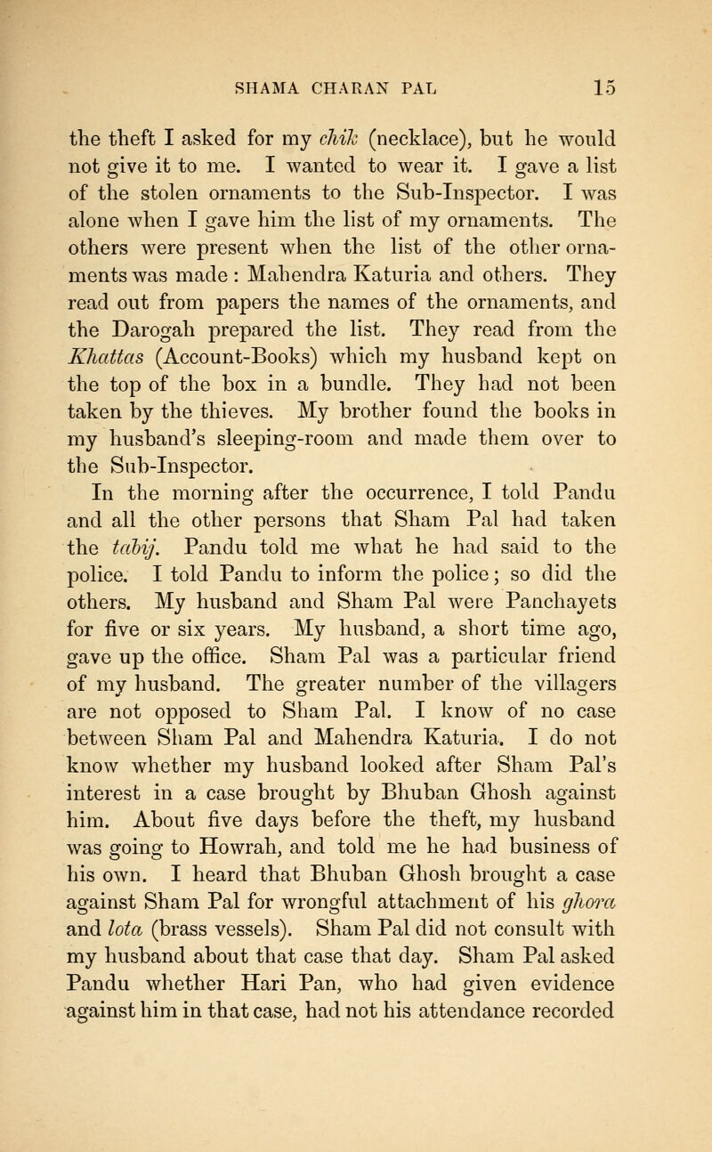 the theft I asked for my chik (necklace), but he would not give it to me. I wanted to wear it. I gave a list of the stolen ornaments to the Sub-Inspector. I was alone when I gave him the list of my ornaments. The others were present when the list of the other orna- ments was made : Mahendra Katuria and others. They read out from papers the names of the ornaments, and the Darogah prepared the list. They read from the Kliattas (Account-Books) which my husband kept on the top of the box in a bundle. Tliey had not been taken by the thieves. My brother found the books in my husband's sleeping-room and made them over to the Sub-Inspector. In the morning after the occurrence, I told Pandu and all the other persons that Sham Pal had taken the tahij, Pandu told me what he had said to the police. I told Pandu to inform the police; so did the others. My husband and Sham Pal were Panchayets for five or six years. My husband, a short time ago, gave up the office. Sham Pal was a particular friend of my husband. The greater number of the villagers are not opposed to Sham Pal. I know of no case between Sham Pal and Mahendra Katuria. I do not know whether my husband looked after Sham Pal's interest in a case brought by Bhuban Ghosh against him. About five days before the theft, my husband was going to Howrah, and told me he had business of his own. I heard that Bhuban Ghosh brought a case against Sham Pal for wrongful attachment of his gliora and lota (brass vessels). Sham Pal did not consult with my husband about that case that day. Sham Pal asked Pandu whether Hari Pan, who had given evidence against him in that case, had not his attendance recorded