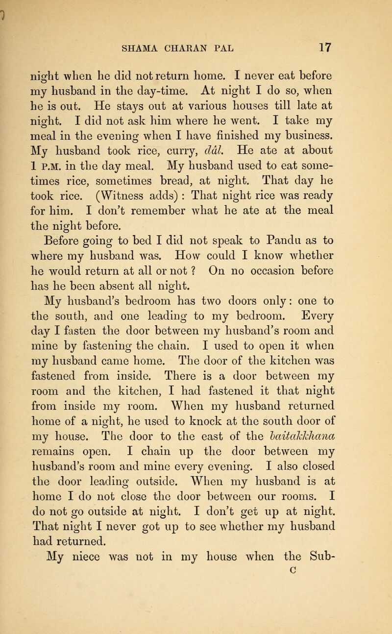 night when he did not return home. I never eat before my husband in the day-time. At night I do so, when he is out. He stays out at various houses till late at night. I did not ask him where he went. I take my meal in the evening when I have finished my business. My husband took rice, curry, ddl. He ate at about 1 P.M. in the day meal. My husband used to eat some- times rice, sometimes bread, at night. That day he took rice. (Witness adds) : That night rice was ready for him. I don't remember what he ate at the meal the night before. Before going to bed I did not speak to Pandu as to where my husband was. How could I know Avhether he would return at all or not ? On no occasion before has he been absent all night. My husband's bedroom has two doors only: one to the south, and one leading to my bedroom. Every day I fasten the door between my husband's room and mine by fastening the chain. I used to open it when my husband came home. The door of the kitchen was fastened from inside. There is a door between my room and the kitchen, I had fastened it that night from inside my room. When my husband returned home of a night, he used to knock at the south door of my house. The door to the east of the haitahkhana remains open. I chain up the door between my husband's room and mine every evening. I also closed the door leading outside. When my husband is at home I do not close the door between our rooms. I do not go outside at night. I don't get up at night. That night I never got up to see whether my husband had returned. My niece was not in my house when the Sub- c