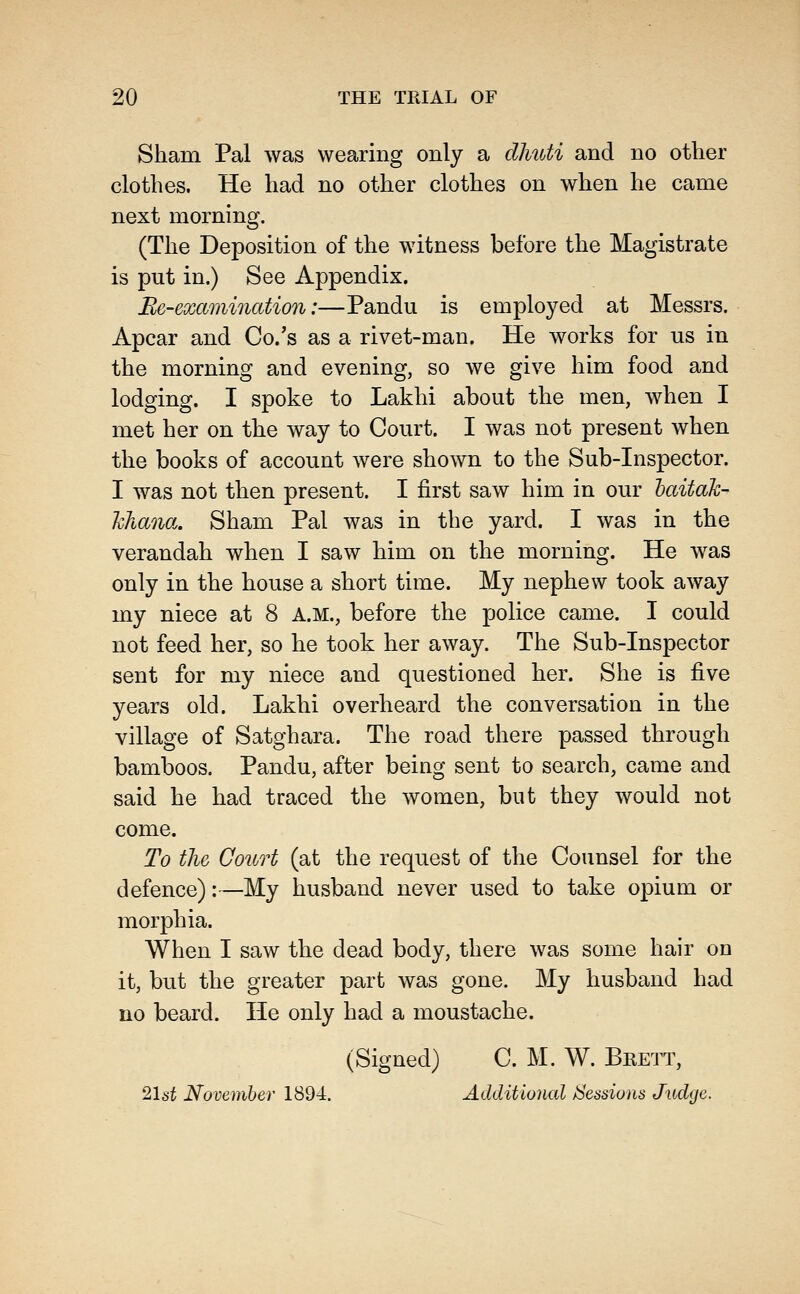 Sham Pal was wearing only a dMbti and no other clothes. He had no other clothes on when he came next morning. (The Deposition of the witness before the Magistrate is put in.) See Appendix. Be-examination:—Pandu is employed at Messrs. Apcar and Co.'s as a rivet-man. He works for us in the morning and evening, so we give him food and lodging. I spoke to Lakhi about the men, when I met her on the way to Court. I was not present when the books of account were shown to the Sub-Inspector. I was not then present. I first saw him in our haitaJc- hhana. Sham Pal was in the yard. I was in the verandah when I saw him on the morning. He was only in the house a short time. My nephew took away my niece at 8 A.M., before the police came. I could not feed her, so he took her away. The Sub-Inspector sent for my niece and questioned her. She is five years old. Lakhi overheard the conversation in the village of Satghara. The road there passed through bamboos. Pandu, after being sent to search, came and said he had traced the women, but they would not come. To the Court (at the request of the Counsel for the defence):—My husband never used to take opium or morphia. When I saw the dead body, there was some hair on it, but the greater part was gone. My husband had no beard. He only had a moustache. (Signed) C. M. W. Brett, ^\st Novemher 1894. Additional /Sessions Judge.