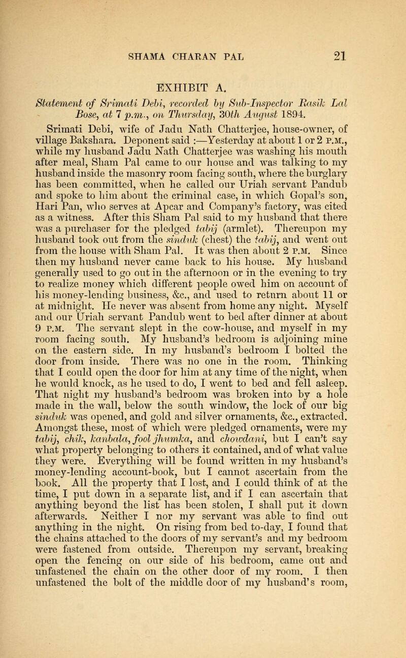 EXHIBIT A. Statement of Srimati Dehl, recorded by Suh-Inspector Basil; Lai Boss, at 7 p.m., on Thursday, 30th August 1894. Srimati Debi, wife of Jadu Nath Chatterjee, house-owner, of village Bakshara. Deponent said :—Yesterday at about 1 or 2 p.m., while my husband Jadu Nath Chatterjee was washing his mouth after meal. Sham Pal came to our house and was talking to my husband inside the masonry room facing south, where the burglary has been committed, when he called our Uriah servant Pandub and spoke to liim about the criminal case, in which Gopal's son, Hari Pan, who serves at Apcar and Company's factory, was cited as a witness. After this Sham Pal said to my husl3and that there was a purchaser for the pledged tabij (armlet). Thereupon my husband took out from the sinduk (chest) the iahij^ and went out from the house with Sham Pal. It was then about 2 p.m. Since then my husband never came back to his house. My husband generally used to go out in the afternoon or in the evening to try to realize money which different people owed him on account of his money-lending business, &c., and used to return about 11 or at midnight. He never was absent from home any night. Myself and our Uriah servant Pandub went to bed after dimier at about 9 P.M. The servant slept in the cow-house, and myself in my room facing south. My husband's bedroom is adjoining mine on the eastern side. In my husband's bedroom I bolted the door from inside. There was no one in the room. Thinliing that I could open the door for him at any time of the night, when he would knock, as he used to do, I went to bed and fell asleep. That night my husband's bedroom was broken into by a hole made in the wall, below the south window, the lock of our big sinduk was opened, and gold and silver ornaments, &c., extracted. Amongst these, most of which were pledged ornaments, were my tabij, chik, hanbala, fool jhiimka, and choivdani, but I can't say what property belonging to others it contained, and of what value they were. Everything will be found written in my husband's money-lending account-book, but I cannot ascertain from the book. All the property that I lost, and I could think of at the time, I put down in a separate list, and if I can ascertain that anything beyond the list has been stolen, I shall put it down afterwards. Neither I nor my servant was able to find out anything in the night. On rising from bed to-day, I found that the chains attached to the doors of my servant's and my bedroom were fastened from outside. Thereupon my servant, breaking open the fencing on our side of his bedroom, came out and unfastened the chain on the other door of my room. I then unfastened the bolt of the middle door of my husband's room,