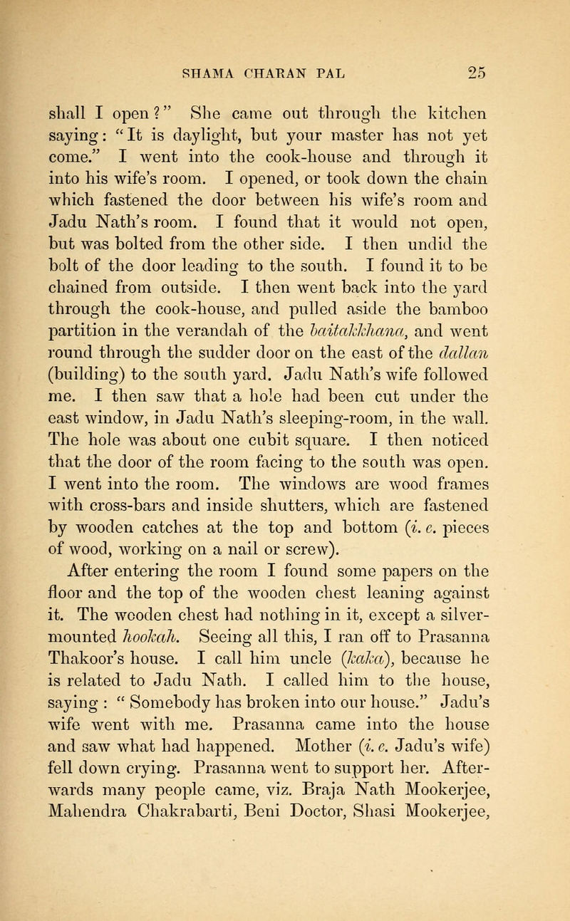 shall I open ? She came out through the kitchen saying:  It is daylight, but your master has not yet come. I went into the cook-house and throuoh it into his wife's room. I opened, or took down the chain which fastened the door between his wife's room and Jadu Nath's room. I found that it would not open, but was bolted from the other side. I then undid the bolt of the door leading to the south. I found it to be chained from outside. I then went back into the yard through the cook-house, and pulled aside the bamboo partition in the verandah of the haitalckliana, and went I'ound through the sudder door on the east of the dallan (building) to the south yard. Jadu Nath's wife followed me. I then saw that a hole had been cut under the east window, in Jadu Nath's sleeping-room, in the wall. The hole was about one cubit square. I then noticed that the door of the room facing to the south was open, I went into the room. The windows are wood frames with cross-bars and inside shutters, which are fastened by wooden catches at the top and bottom {i. e. pieces of wood, working on a nail or screw). After entering the room I found some papers on the floor and the top of the wooden chest leaning against it. The wooden chest had nothing in it, except a silver- mounted hookah. Seeing all this, I ran off to Prasanna Thakoor's house. I call him uncle (kaha), because he is related to Jadu Nath. I called him to the house, saying :  Somebody has broken into our house. Jadu's wife went with me. Prasanna came into the house and saw what had happened. Mother (i. c. Jadu's wife) fell down crying. Prasanna went to support her. After- wards many people came, viz. Braja Nath Mookerjee, Mahendra Chakrabarti, Beni Doctor, Shasi Mookerjee,