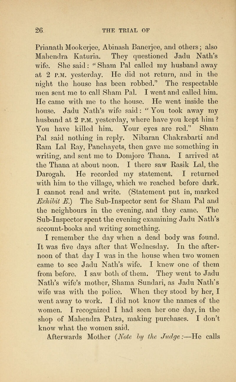 PrianatliMookerjee, Abinash Banerjee, and others; also Mabendra Katuria. Tbey questioned Jada Natb's wife. Sbe said:  Sbam Pal called my husband away at 2 P.M. yesterday. He did not return, and in the nigbt the house has been robbed. The respectable men sent me to call Sham Pal. I went and called him. He came with me to the house. He went inside the house. Jadu Natb's wife said:  You took away my husband at 2 P.M. yesterday, where have you kept him ? You have killed him. Your eyes are red. Sham Pal said nothing in reply. Nibaran Chakrabarti and Ram Lai Ray, Panchayets, then gave me something in writing, and sent me to Domjore Thana. I arrived at the Thana at about noon. I there saw Rasik Lai, the Darogah. He recorded my statement. I returned with him to the village, which we reached before dark. I cannot read and write. (Statement put in, marked Ea:h%bit E) The Sub-Inspector sent for Sham Pal and the neighbours in the evening, and they came. The Sub-Inspector spent the evening examining Jadu Natb's account-books and writing something. I remember the day when a dead body was found. It was five days after that Wednesday. In the after- noon of that day I was in the house when two women came to see Jadu Natb's wife. I knew one of them from before. I saw both of them. They went to Jadu Natb's wife's mother, Shama Sundari, as Jadu Natb's wife was with the police. When they stood by her, I went away to work. I did not know the names of the women. I recognized I had seen her one day, in the shop of Mabendra Patra, making purchases. I don't know what the women said. Afterwards Mother {Note hy the Judge:—He calls