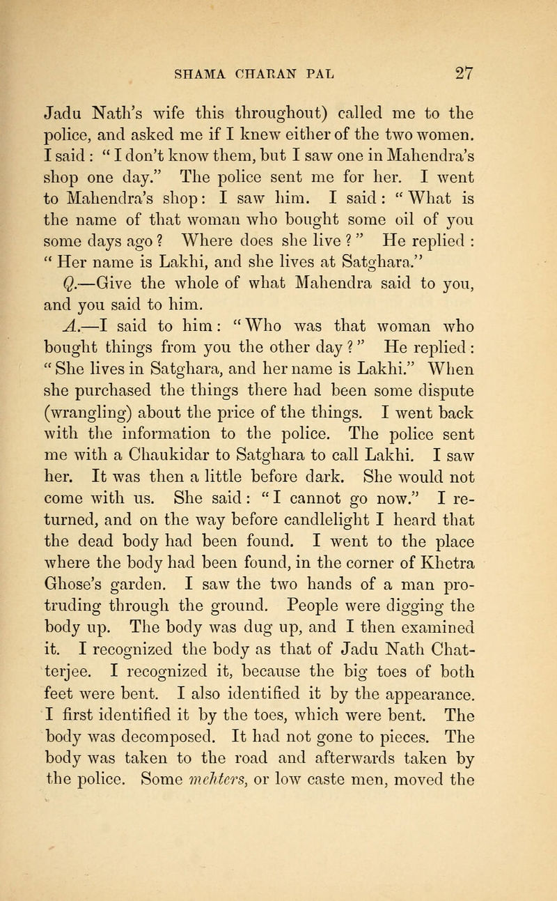 Jadu Nath's wife this tliroughout) called me to the police, and asked me if I knew either of the two women. I said :  I don't know them, but I saw one in Mahendra's shop one day. The police sent me for her. I Avent to Mahendra's shop: I saw him. I said :  What is the name of that woman who bought some oil of you some days ago ? Where does she live ?  He replied :  Her name is Lakhi, and she lives at Satghara. Q.-—Give the whole of what Mahendra said to you, and you said to him. A.—I said to him:  Who was that woman who bought things from you the other day ?  He replied :  She lives in Satghara, and her name is Lakhi. When she purchased the things there had been some dispute (wrangling) about the price of the things. I went back with the information to the police. The police sent me with a Chaukidar to Satghara to call Lakhi. I saw her. It was then a little before dark. She would not come with us. She said:  I cannot go now. I re- turned, and on the way before candlelight I heard that the dead body had been found. I went to the place where the body had been found, in the corner of Khetra Ghose's garden. I saw the two hands of a man pro- truding through the ground. People were digging the body up. The body was dug up, and I then examined it. I recognized the body as that of Jadu Nath Chat- terjee. I recognized it, because the big toes of both feet were bent. I also identified it by the appearance. I first identified it by the toes, which were bent. The body was decomposed. It had not gone to pieces. The body was taken to the road and afterwards taken by the police. Some mehters, or low caste men, moved the