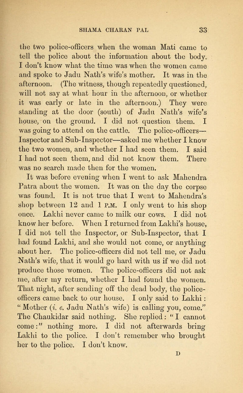 the two police-officers when the woman Mati came to tell the police about the information about the body. I don't know what the time was when the women came and spoke to Jadu Nath's wife's mother. It was in the afternoon. (The witness, though repeatedly questioned, will not say at what hour in the afternoon, or whether it was early or late in the afternoon.) They were standing at the door (south) of Jadu Nath's wife's house, on the ground. I did not question them. I was going to attend on the cattle. The police-officers- Inspector and Sub-Inspector—asked me whether I know the two women, and whether I had seen them. I said I had not seen them, and did not know them. There was no search made then for the women. It was before evening when I went to ask Mahendra Patra about the women. It was on the day the corpse was found. It is not true that I went to Mahendra's shop between 12 and 1 P.M. I only went to his shop once. Lakhi never came to milk our cows. I did not know her before. When I returned from Lakhi's house, I did not tell the Inspector, or Sub-Inspector, that I had found Lakhi, and she would not come, or anything about her. The police-officers did not tell me, or Jadu Nath's wife, that it would go hard with us if we did not produce those women. The police-officers did not ask me, after my return, whether I had found the women. That night, after sending off the dead body, the police- officers came back to our house. I only said to Lakhi :  Mother {i. e. Jadu Nath's wife) is calling you, come. The Chaukidar said nothing. She replied :  I cannot come: nothing more. I did not afterwards bring Lakhi to the police. I don't remember who brought her to the police. I don't know. D