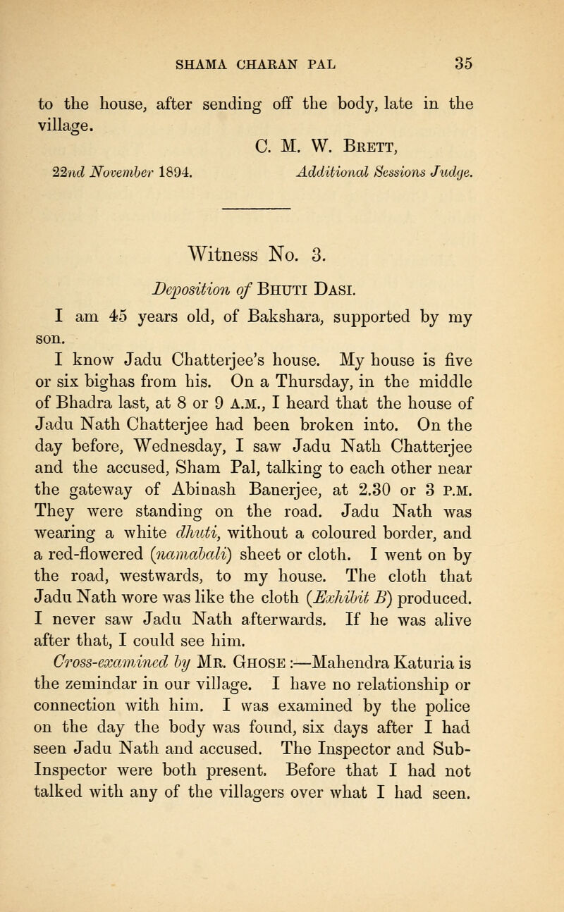 to the house; after sending off the body, late in the village. C. M. W. Brett, 22nd November 1894. Additional Sessions Judge. Witness No. 3. Deposition of Bhuti Dasi. I am 45 years old, of Bakshara, supported by my son. I know Jadu Chatterjee's house. My house is five or six bighas from his. On a Thursday, in the middle of Bhadra last, at 8 or 9 A.M., I heard that the house of Jadu Nath Chatterjee had been broken into. On the day before, Wednesday, I saw Jadu Nath Chatterjee and the accused, Sham Pal, talking to each other near the gateway of Abioash Banerjee, at 2.30 or 3 P.M. They were standing on the road. Jadu Nath was wearing a white dhuti, without a coloured border, and a red-flowered (namahali) sheet or cloth. I went on by the road, westwards, to my house. The cloth that Jadu Nath wore was like the cloth {Exliihit B) produced. I never saw Jadu Nath afterwards. If he was alive after that, I could see him. Cross-examined hy Mr. Ghose :—Mahendra Katuria is the zemindar in our village. I have no relationship or connection with him. I was examined by the police on the day the body was found, six days after I had seen Jadu Nath and accused. The Inspector and Sub- Inspector were both present. Before that I had not talked with any of the villagers over what I had seen.