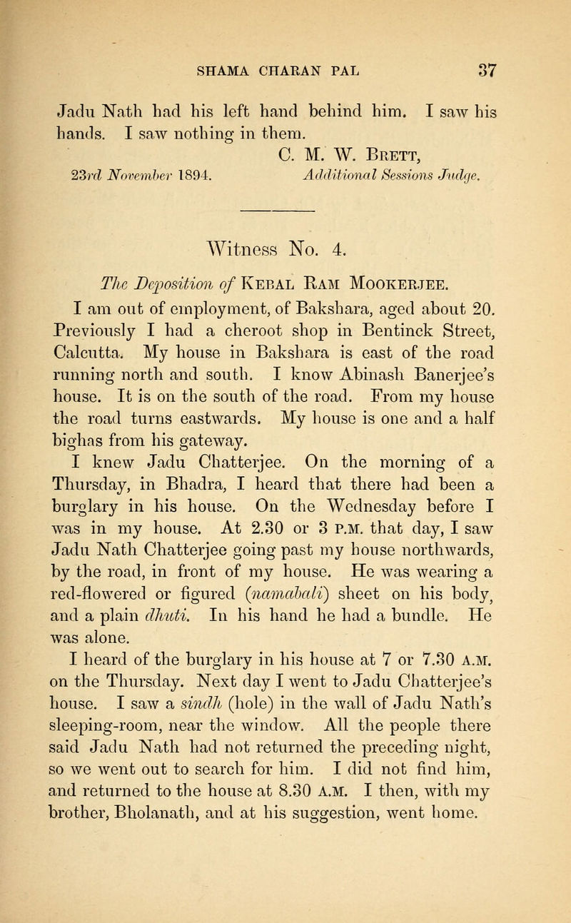 Jadu Nath had his left hand behind him. I saw his hands. I saw nothing in them. C. M. W. Brett, 2Srd November 1894. Additional 8essio7is Judge, Witness No. 4. The Dqiosition of Kebal Ram Mookerjee. I am out of employment, of Bakshara, aged about 20. Previously I had a cheroot shop in Bentinck Street, Calcutta, My house in Bakshara is east of the road running north and south. I know Abinash Banerjee's house. It is on the south of the road. From my house the road turns eastwards. My house is one and a half bighas from his gateway. I knew Jadu Chatterjee. On the morning of a Thursday, in Bhadra, I heard that there had been a burglary in his house. On the Wednesday before I was in my house. At 2.30 or 3 P.M. that day, I saw Jadu Nath Chatterjee going past my house northwards, by the road, in front of my house. He was wearing a red-flowered or figured (^namctbali) sheet on his body^ and a plain dh%ti. In his hand he had a bundle. He was alone. I heard of the burglary in his house at 7 or 7.30 A.M. on the Thursday. Next day I went to Jadu Chatterjee's house. I saw a sindh (hole) in the wall of Jadu Nath's sleeping-room, near the window. All the people there said Jadu Nath had not returned the preceding night, so we went out to search for him. I did not find him, and returned to the house at 8.30 A.M. I then, with my brother, Bholanath, and at his suggestion, went home.