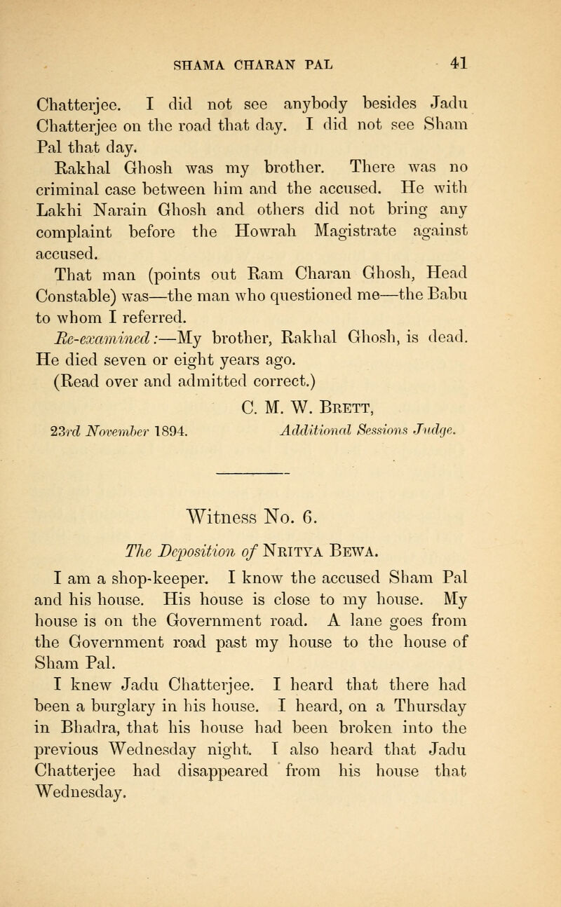 Chatterjee. I did not see anybody besides Jadu Cbatterjee on tbe road tbat day. I did not see Sham Pal tbat day. Rakbal Gbosb was my brotber. Tbere was no criminal case between him and tbe accnsed. He with Lakbi Narain Gbosb and otbers did not bring any complaint before tbe Howrab Magistrate against accused. Tbat man (points out E-am Cbaran Gbosb, Head Constable) was—tbe man wbo questioned me—tbe Babu to wbom I referred. Re-examined:—My brotber, Rakbal Gbosb, is dead. He died seven or eigbt years ago. (Read over and admitted correct.) C. M. W. Brett, 23r(Z November 1894. Additional Sessions Judge. Witness No. 6. The Dc/position of Nritya Bewa. I am a sbop-keeper. I know tbe accused Sham Pal and bis bouse. His bouse is close to my house. My bouse is on the Government road. A lane goes from tbe Government road past my bouse to the house of Sham Pal. I knew Jadu Chatterjee. I heard that there had been a burglary in his bouse. I beard, on a Thursday in Bhadra, tbat bis bouse had been broken into tbe previous Wednesday night. T also heard tbat Jadu Cbatterjee bad disappeared from bis bouse that Wednesday,