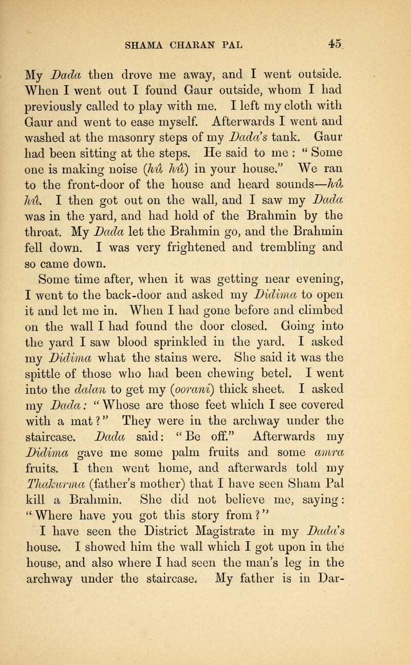 My Dada then drove me away, and I went outside. When I went out I found Gaur outside, whom I had previously called to play with me. I left my cloth with Gaur and went to ease myself. Afterwards I went and washed at the masonry steps of my Dadas tank. Gaur had been sitting at the steps. He said to me :  Some one is making noise Qiu hu) in your house. We ran to the front-door of the house and heard sounds—hu 7nt. I then got out on the wall, and I saw my Dada was in the yard, and had hold of the Brahmin by the throat. My Dada let the Brahmin go, and the Brahmin fell down. I was very frightened and trembling and so came down. Some time after, when it was getting near evening, I went to the back-door and asked my Didimct to open it and let me in. When I had gone before and climbed on the wall I had found the door closed. Going into the yard I saw blood sprinkled in the yard. I asked my Didima what the stains were. She said it was the spittle of those who had been chewing betel. I went into the dcdan to get my (ooraiii) thick sheet. I asked my Dada:  Whose are those feet which I see covered with a mat ? They were in the archway under the staircase. Dada said:  Be off. Afterwards my Didima gave me some palm fruits and some a})ira fruits. I then went home, and afterwards told my TJuchurma (father's mother) that I have seen Sham Pal kill a Brahmin. She did not believe me, saying: ''Where have you got this story from? I have seen the District Magistrate in my Dadas house. I showed him the wall which I got upon in the house, and also where I had seen the man's leg in the archway under the staircase. My father is in Dar-