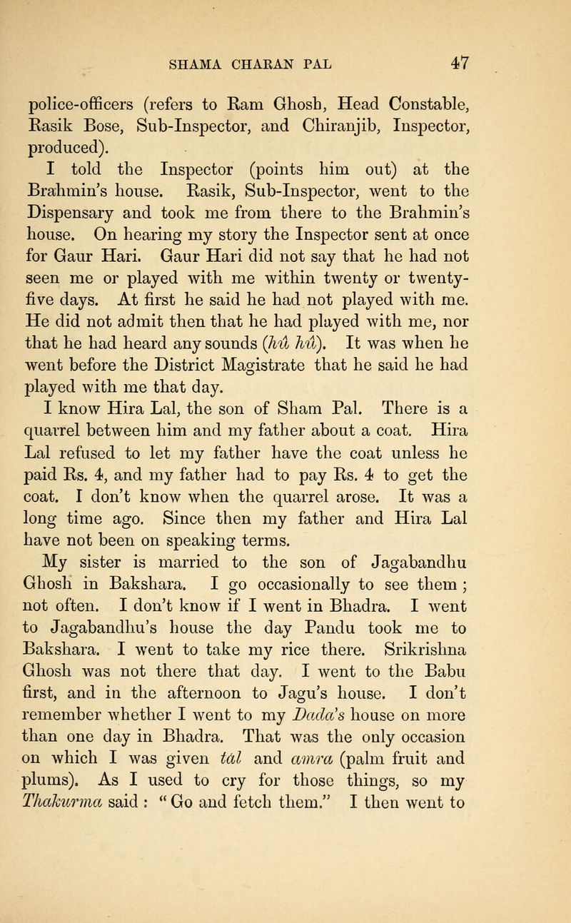 police-officers (refers to Ram Ghosh, Head Constable, Rasik Bose, Sub-Inspector, and Chiranjib, Inspector, produced). I told the Inspector (points him out) at the Brahmin's house. Rasik, Sub-Inspector, went to the Dispensary and took me from there to the Brahmin's house. On hearing my story the Inspector sent at once for Gaur Hari. Gaur Hari did not say that he had not seen me or played with me within twenty or twenty- five days. At first he said he had not played with me. He did not admit then that he had played with me, nor that he had heard any sounds (Jiu hu). It was when he went before the District Magistrate that he said he had played with me that day. I know Hira Lai, the son of Sham Pal. There is a quarrel between him and my father about a coat. Hira Lai refused to let my father have the coat unless he paid Rs. 4, and my father had to pay Rs. 4 to get the coat. I don't know when the quarrel arose. It was a long time ago. Since then my father and Hira Lai have not been on speaking terms. My sister is married to the son of Jagabandhu Ghosh in Bakshara. I go occasionally to see them ; not often. I don't know if I went in Bhadra. I went to Jagabandhu's house the day Pandu took me to Bakshara. I went to take my rice there. Srikrishna Ghosh was not there that day. I went to the Babu first, and in the afternoon to Jagu's house. I don't remember whether I went to my Dada's house on more than one day in Bhadra. That was the only occasion on which I was given M and amra (palm fruit and plums). As I used to cry for those things, so my Tkakurma said :  Go and fetch them. I then went to