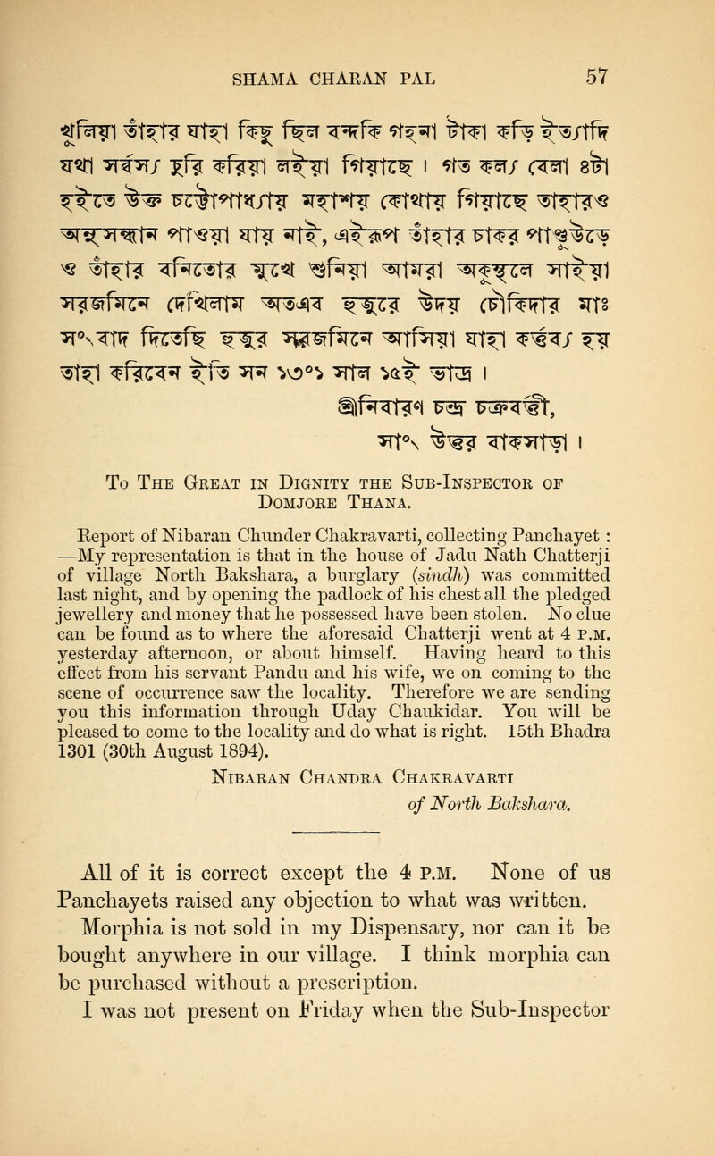 ^1%?1 ^t^t? ^1^1 f%f f^ ^^1% -yf^^l tt^1 ^f^ ^^/Tfif ^^?r5 ^^ ^c'lt^t^c/Hr ^^^nr c^T^tt? f^?lz^ ^t^^ 'sr^^r^n^ <^T^?1 irf? ^rt^, ^ v^^ ^t^ fT^ ^rt*^^^ ^r^^fe^ cwf^^ ^^^^ ^^^? ^^^ CFjfwT? ^Ts ^11 ^f?^^^ ^f^ ^5T^ ^O^-i* Trr^T 'iO:^ ^«t^ I To The Great in Dignity the Sub-Inspector of DOMJORE ThANA. Report of Nibaran Chunder Chakravarti, collecting Pancliayet : —My representation is tliat in the lionse of Jadii Natli Chatterji of village North Bakshara, a burglary {sindh) was committed last night, and by opening the padlock of his chest all the pledged jewellery and money that he possessed have been stolen. No clue can be found as to where the aforesaid Chatterji went at 4 p.m. yesterday afternoon, or about himself. Having heard to this effect from his servant Pandu and his wife, we on coming to the scene of occurrence saw the locality. Therefore we are sending you this information through Uday Chaukidar. You will be pleased to come to the locality and do what is right. 15th Bhadra 1301 (30th August 1894). Nibaran Chandra Chakravarti of North Bakshara. All of it is correct except the 4 P.M. None of us Pancliayets raised any objection to what was written. Morphia is not sold in my Dispensary, nor can it be bought anywhere in our village. I think morphia can be purchased without a prescription. I was not present on Friday when the Sub-Inspector