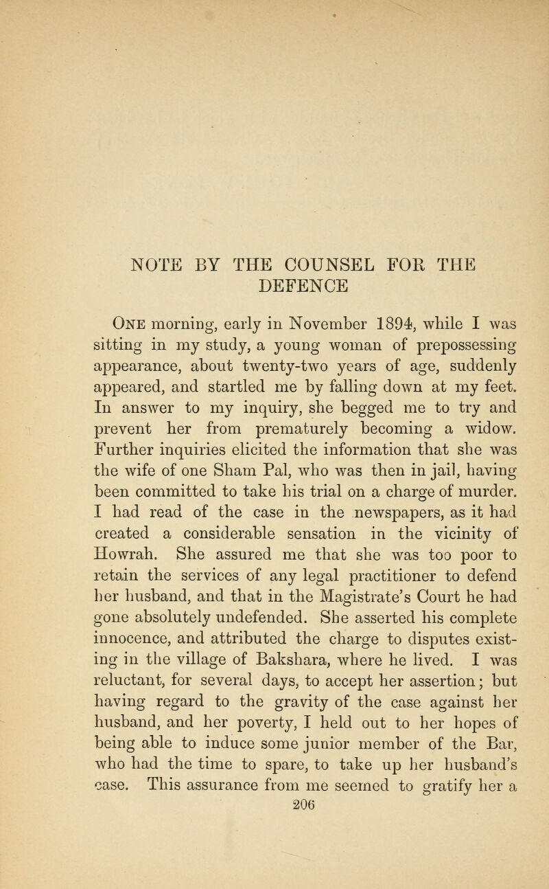 NOTE BY THE COUNSEL FOR THE DEFENCE One morniDg, early in November 1894, while I was sitting in my study, a young woman of prepossessing appearance, about twenty-two years of age, suddenly appeared, and startled me by falling down at my feet. In answer to my inquiry, she begged me to try and prevent her from prematurely becoming a widow. Further inquiries elicited the information that she was the wife of one Sham Pal, who was then in jail, having been committed to take his trial on a charge of murder. I had read of the case in the newspapers, as it had created a considerable sensation in the vicinity of Howrah. She assured me that she was too poor to retain the services of any legal practitioner to defend her husband, and that in the Magistrate's Court he had gone absolutely undefended. She asserted his complete innocence, and attributed the charge to disputes exist- ing in the village of Bakshara, where he lived. I was reluctant, for several days, to accept her assertion; but having regard to the gravity of the case against her husband, and her poverty, I held out to her hopes of being able to induce some junior member of the Bar, who had the time to spare, to take up her husband's case. This assurance from me seemed to gratify her a