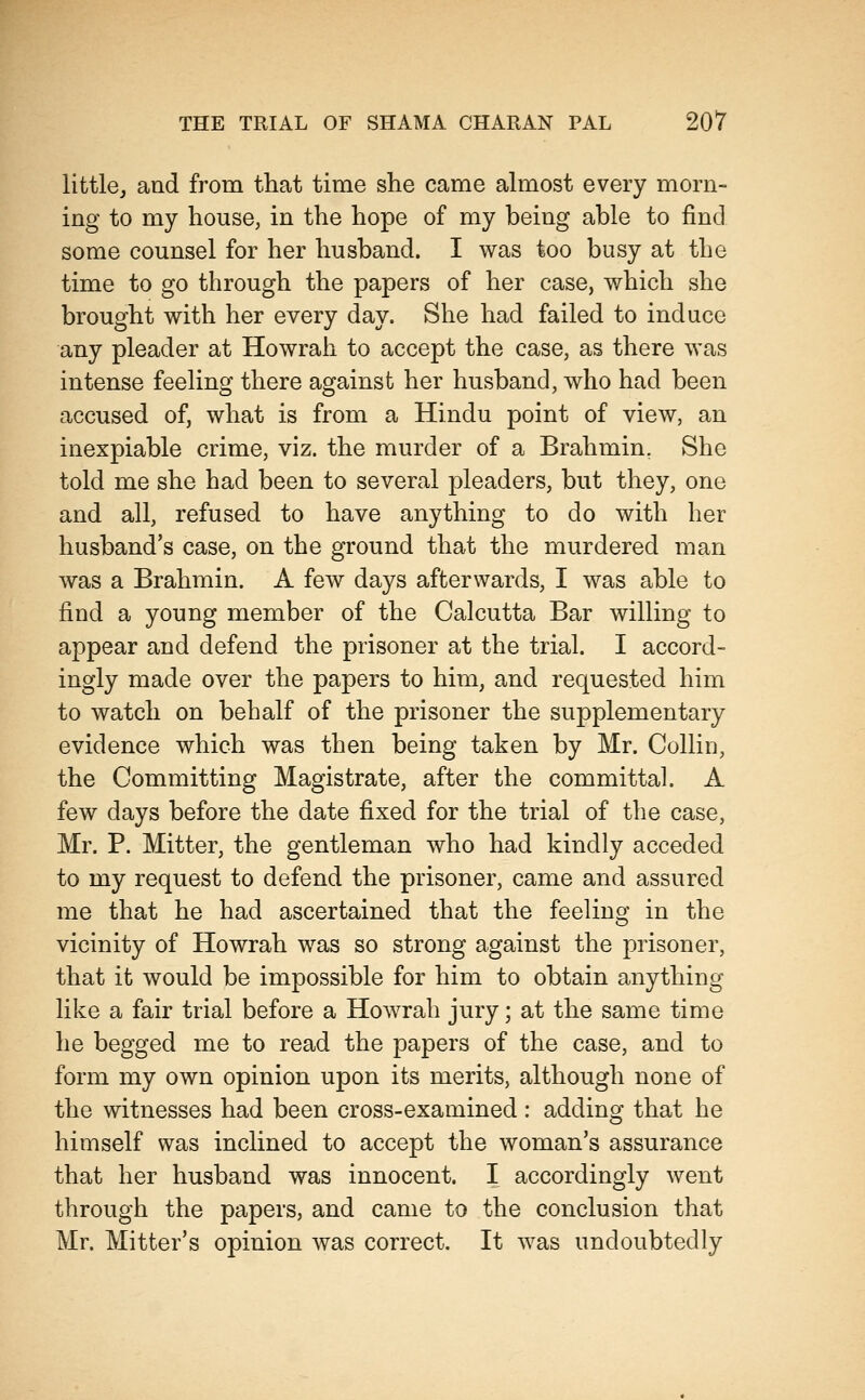 little, and from that time she came almost every morn- ing to my house, in the hope of my being able to find some counsel for her husband. I was too busy at the time to go through the papers of her case, which she brought with her every day. She had failed to induce any pleader at Howrah to accept the case, as there was intense feeling there against her husband, who had been accused of, what is from a Hindu point of view, an inexpiable crime, viz. the murder of a Brahmin, She told me she had been to several pleaders, but they, one and all, refused to have anything to do with her husband's case, on the ground that the murdered man was a Brahmin. A few days afterwards, I was able to find a young member of the Calcutta Bar willing to appear and defend the prisoner at the trial. I accord- ingly made over the papers to him, and requested him to watch on behalf of the prisoner the supplementary evidence which was then being taken by Mr. Collin, the Committing Magistrate, after the committal. A few days before the date fixed for the trial of the case, Mr. P. Mitter, the gentleman who had kindly acceded to my request to defend the prisoner, came and assured me that he had ascertained that the feeling in the vicinity of Howrah was so strong against the prisoner, that it would be impossible for him to obtain anything like a fair trial before a Howrah jury; at the same time he begged me to read the papers of the case, and to form my own opinion upon its merits, although none of the witnesses had been cross-examined : adding that he himself was inclined to accept the woman's assurance that her husband was innocent. I accordingly went through the papers, and came to the conclusion that Mr. Mitter's opinion was correct. It was undoubtedly