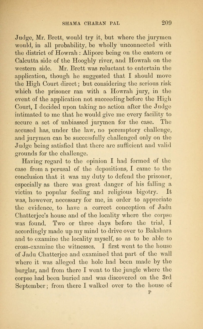 Judge, Mr. Brett, would try it, but where the juryraen would, in all probability, be wholly unconnected with the district of Howrah : Alipore being on the eastern or Calcutta side of the Hooghly river, and Howrah on the western side. Mr. Brett was reluctant to entertain the application, though he suggested that I should move the High Court direct; but considering the serious risk which the prisoner ran with a Howrah jury, in the event of the application not succeeding before the High Court, I decided upon taking no action after the Judge intimated to me that he would give me every facility to secure a set of unbiassed jurymen for the case. The accused has, under the law, no peremptory challenge, and jurymen can be successfully challenged only on the Judge being satisfied that there are sufficient and valid grounds for the challenge. Having regard to the opinion I had formed of the case from a perusal of the depositions, I came to the conclusion that it was my duty to defend the prisoner, especially as there was great danger of his falling a victim to popular feeling and religious bigotry. It was, however, necessary for me, in order to appreciate the evidence, to have a correct conception of Jadu Chatterjee's house and of the locality where the corpse was found. Two or three days before the trial, I accordingly made up my mind to drive over to Bakshara and to examine the locality myself, so as to be able to cross-examine the witnesses. I first went to the house of Jadu Chatterjee and examined that part of the wall where it was alleged the hole had been made by the burglar, and from there I went to the jungle where the corpse had been buried and was discovered on the Srd September; from there I walked over to the house of