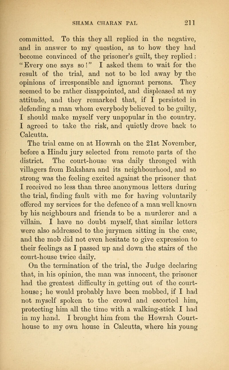 committed. To this they all replied in the negative, and in answer to my question, as to how they had become convinced of the prisoner's guilt, they replied :  Every one says so ! I asked them to wait for the result of the trial, and not to be led away by the opinions of irresponsible and ignorant persons. They seemed to be rather disappointed, and displeased at my attitude, and they remarked that, if I persisted in defending a man whom everybody believed to be guilty, I should make myself very unpopular in the country. I agreed to take the risk, and quietly drove back to Calcutta. The trial came on at Howrah on the 21st November, before a Hindu jury selected from remote parts of the district. The court-house was daily thronged with villagers from Bakshara and its neighbourhood, and so strong was the feeling excited against the prisoner that I received no less than three anonymous letters during the trial, finding fault with me for having voluntarily offered my services for the defence of a man well known by his neighbours and friends to be a murderer and a villain. I have no doubt myself, that similar letters were also addressed to the jurymen sitting in the case, and the mob did not even hesitate to give expression to their feelings as I passed up and down the stairs of the court-house twice daily. On the termination of the trial, the Judge declaring that, in his opinion, the man was innocent, the prisoner had the greatest difficulty in getting out of the court- house ; he would probably have been mobbed, if I had not myself spoken to the crowd and escorted him, protecting him all the time with a walking-stick I had in my hand. I brought him from the Howrah Court- house to my own house in Calcutta, where his young