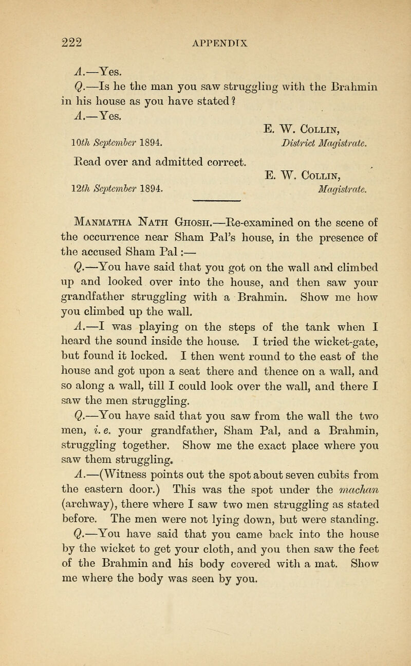 ^.—Yes. Q.—Is he the man you saw struggliug with the Brahmin in his house as you have stated ? ^.—Yes. E. W. Collin, lOth September 1894. District Magistrate. Read over and admitted correct. E. W. Collin, 12th Se^jtemher 1894. Magistrate. Manmatha Nath Ghosh.—Ee-examined on the scene of the occurrence near Sham Pal's house, in the presence of the accused Sham Pal:— Q.—You have said that you got on the wall and climbed up and looked over into the house, and then saw your grandfather struggling with a Brahmin. Show me how you climbed up the wall. A.—I was playing on the steps of the tank when I heard the sound inside the house. I tried the wicket-gate, but found it locked. I then went round to the east of the house and got upon a seat there and thence on a wall, and so along a wall, till I could look over the wall, and there I saw the men struggling. Q.—You have said that you saw from the wall the two men, ^. e. your grandfather, Sham Pal, and a Brahmin, struggling together. Show me the exact place where you saw them struggling. A.—(Witness points out the spot about seven cubits from the eastern door.) This was the spot under the machan (archway), there where I saw two men struggling as stated before. The men were not lying down, but were standing. Q.—You have said that you came back into the house by the wicket to get your cloth, and you then saw the feet of the Brahmin and his body covered with a mat. Show me where the body was seen by you.