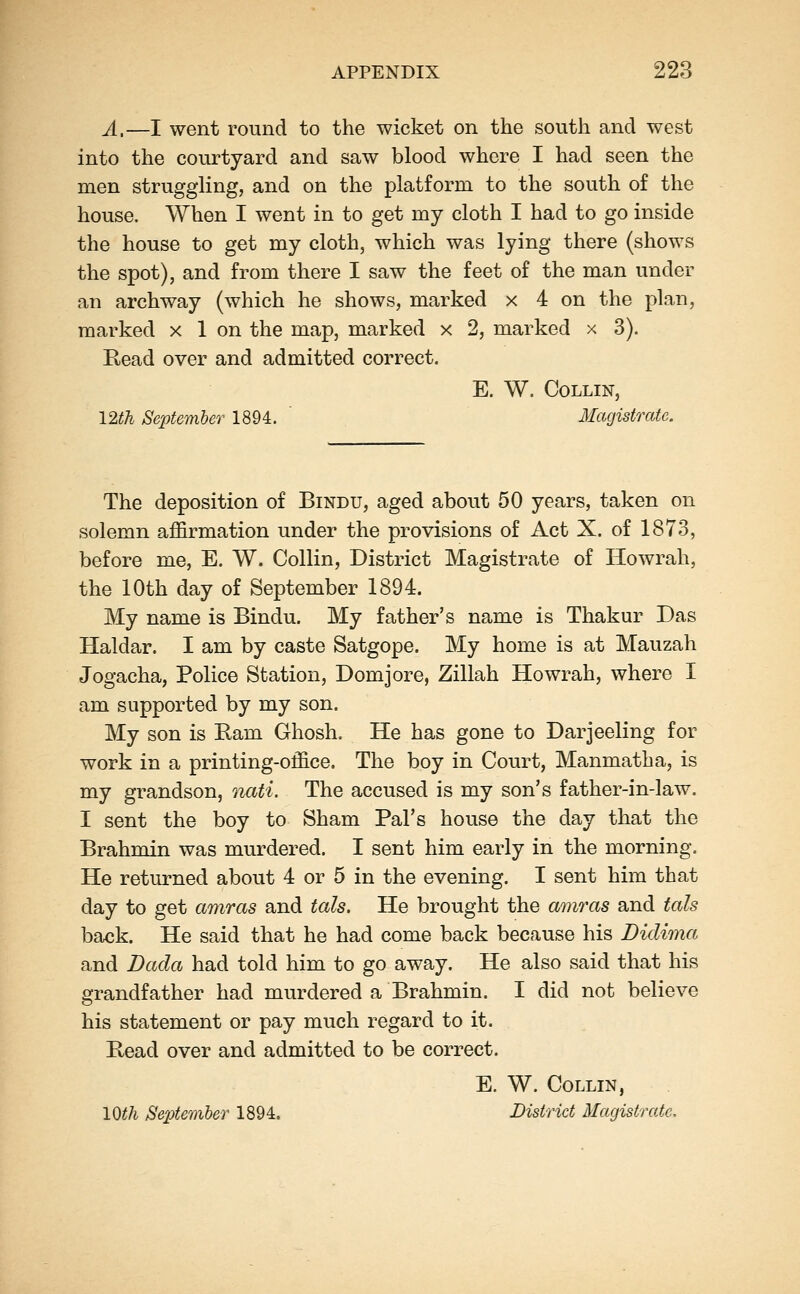 ^_—I went round to the wicket on the south and west into the courtyard and saw blood where I had seen the men struggling, and on the platform to the south o£ the house. When I went in to get my cloth I had to go inside the house to get my cloth, which was lying there (shows the spot), and from there I saw the feet of the man under an archway (which he shows, marked x 4 on the plan, marked x 1 on the map, marked x 2, marked x 3). Read over and admitted correct. E. W. Collin, 12th September 1894. ' Magistrate. The deposition of Bindu, aged about 50 years, taken on solemn ajffirmation under the provisions of Act X. of 1873, before me, E. W. Collin, District Magistrate of Howrah, the 10th day of September 1894. My name is Bindu. My father's name is Thakur Das Haldar. I am by caste Satgope. My home is at Mauzah Jogacha, Police Station, Domjore, Zillah Howrah, where I am supported by my son. My son is Earn Ghosh. He has gone to Darjeeling for work in a printing-office. The boy in Court, Manmatha, is my grandson, nati. The accused is my son's father-in-law. I sent the boy to Sham Pal's house the day that the Brahmin was murdered. I sent him early in the morning. He returned about 4 or 5 in the evening. I sent him that day to get amras and tals. He brought the amras and tals back. He said that he had come back because his Didima and Dada had told him to go away. He also said that his grandfather had murdered a Brahmin. I did not believe his statement or pay much regard to it. E,ead over and admitted to be correct. E. W. Collin, 10^^ September 1894. District Magistrate,