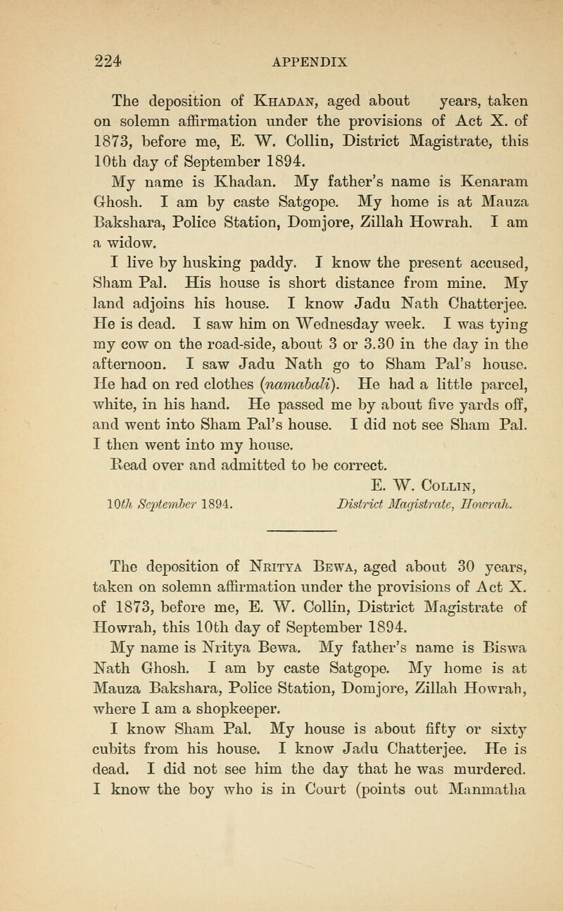 The deposition of Khadan, aged about years, taken on solemn affirmation under the provisions of Act X. of 1873, before me, E. W. Collin, District Magistrate, this 10th day of September 1894. My name is Khadan. My father's name is Kenaram Ghosh. I am by caste Satgope. My home is at Mauza Bakshara, Police Station, Domjore, Zillah Howrah, I am a widow. I live by husking paddy. I know the present accused, Sham Pal. His house is short distance from mine. My land adjoins his house. I know Jadu Nath Chatterjee. He is dead. I saw him on Wednesday week. I was tying my cow on the road-side, about 3 or 3.30 in the day in the afternoon. I saw Jadu Nath go to Sham Pal's house. He had on red clothes (namahcdi). He had a little parcel, white, in his hand. He passed me by about five yards off, and went into Sham Pal's house. I did not see Sham Pal. I then went into my house. Read over and admitted to be correct. E. W. Collin, lOth Septemheo 1894. District Ifagistrate, Howrah. The deposition of Nritya Bewa, aged about 30 years, taken on solemn affirmation under the provisions of Act X. of 1873, before me, E. W. Collin, District Magistrate of Howrah, this 10th day of September 1894. My name is Nritya Bewa. My father's name is Biswa IlTath Ghosh. I am by caste Satgope. My home is at Mauza Bakshara, Police Station, Domjore, Zillah Howrah, where I am a shopkeeper. I know Sham Pal. My house is about fifty or sixty cubits from his house. I know Jadu Chatterjee. He is dead. I did not see him the day that he was murdered. I know the boy who is in Court (points out Manmatlia