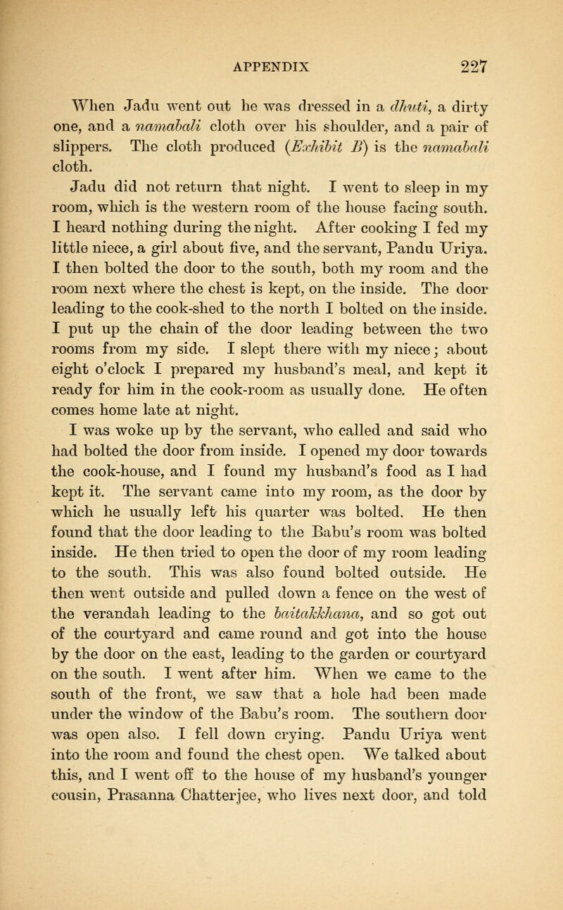 When Jadu went out he was dressed in a dhuti, a dirty one, and a namahali cloth over his shoulder, and a pair of slippers. The cloth produced {Exhihit B) is the namahali cloth. Jadu did not return that night. I went to sleep in my room, which is the western room of the house facing south. I heard nothing during the night. After cooking I fed my little niece, a girl about five, and the servant, Pandu Uriya. I then bolted the door to the south, both my room and the room next where the chest is kept, on the inside. The door leading to the cook-shed to the north I bolted on the inside. I put up the chain of the door leading between the two rooms from my side. I slept there with my niece; about eight o'clock I prepared my husband's meal, and kept it ready for him in the cook-room as usually done. He often comes home late at night. I was woke up by the servant, who called and said who had bolted the door from inside. I opened my door towards the cook-house, and I found my husband's food as I had kept it. The servant came into my room, as the door by which he usually left his quarter was bolted. He then found that the door leading to the Babu's room was bolted inside. He then tried to open the door of my room leading to the south. This was also found bolted outside. He then went outside and pulled down a fence on the west of the verandah leading to the haitahkhana, and so got out of the courtyard and came round and got into the house by the door on the east, leading to the garden or courtyard on the south. I went after him. When we came to the south of the front, we saw that a hole had been made under the window of the Babu's room. The southern door was open also. I fell down crying. Pandu Uriya went into the room and found the chest open. We talked about this, and I went off to the house of my husband's younger cousin, Prasanna Chatterjee, who lives next door, and told