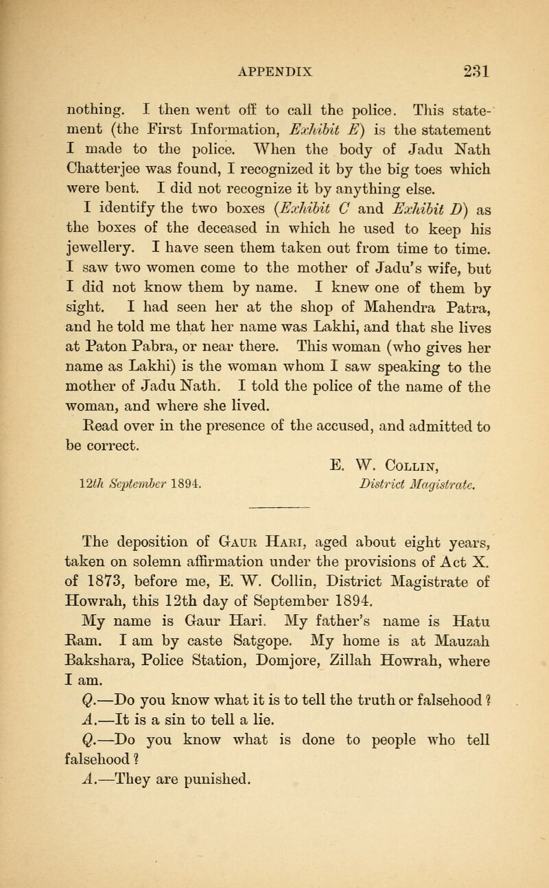 nothing. I then went off to call the police. This state- ment (the First Information, Exhibit E) is the statement I made to the police. When the body of Jadu Nath Chatterjee was found, I recognized it by the big toes which were bent. I did not recognize it by anything else. I identify the two boxes {Exhibit G and Exhibit D) as the boxes of the deceased in which he used to keep his jewellery. I have seen them taken out from time to time. I saw two women come to the mother of Jadu's wife, but I did not know them by name. I knew one of them by sight. I had seen her at the shop of Mahendra Patra, and he told me that her name was Lakhi, and that she lives at Paton Pabra, or near there. This woman (who gives her name as Lakhi) is the woman whom I saw speaking to the mother of Jadu Nath. I told the police of the name of the woman, and where she lived. Read over in the presence of the accused, and admitted to be correct. E, W. Collin, 12th September 1894. District Magistrate. The deposition of Gaur Hari, aged about eight years, taken on solemn affirmation under the provisions of Act X. of 1873, before me, E. W. Collin, District Magistrate of Howrah, this 12th day of September 1894. My name is Gaur Hari. My father's name is Hatu Ram. I am by caste Satgope. My home is at Mauzah Bakshara, Police Station, Domjore, Zillah Howrah, where I am. Q.—Do you know what it is to tell the truth or falsehood ? A.—It is a sin to tell a lie. Q.—Do you know what is done to people who tell falsehood ? A.—They are punished.