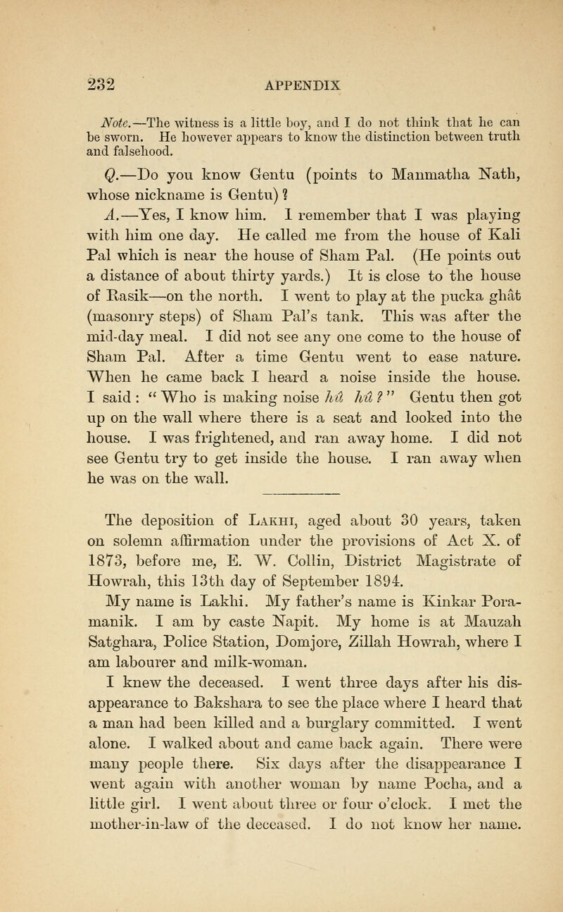 Note.—Tlie witness is a, little bo}^, and I do not tliiuk that lie can be sworn. He however appears to know the distinction between truth and falsehood. Q.—Do you know Gentu (points to Manmatlia Nath, whose nickname is Gentu) % A.—Yes, I know him. 1 remember that I was playing with him one day. He called me from the house of Kali Pal which is near the house of Sham Pal. (He points out a distance of about thirty yards.) It is close to the house of E,asik—on the north. I went to play at the pucka ghat (masonry steps) of Sham Pal's tank. This was after the mid-day meal. I did not see any one come to the house of Sham Pal. After a time Gentu went to ease nature. When he came back I heard a noise inside the house. I said :  Who is making noise hil hu ?  Gentu then got up on the wall where there is a seat and looked into the house. I was frightened, and ran away home. I did not see Gentu try to get inside the house. I ran away when he was on the wall. The deposition of Lakhi, aged about 30 years, taken on solemn affirmation under the provisions of Act X. of 1873, before me, E. W. Collin, District Magistrate of Howrah, this 13th day of September 1894. My name is Lakhi. My father's name is Kinkar Pora- manik. I am by caste Napit. My home is at Mauzah Satghara, Police Station, Domjore, Zillah Howrah, where I am labourer and milk-woman. I knew the deceased. I went three days after his dis- appearance to Bakshara to see the place where I heard that a man had been killed and a burglary committed. I went alone. I walked about and came back again. There were many people there. Six days after the disappearance I went again with another woman by name Pocha, and a little girl. I went about three or four o'clock. I met the mother-in-law of the deceased. I do not know her name.