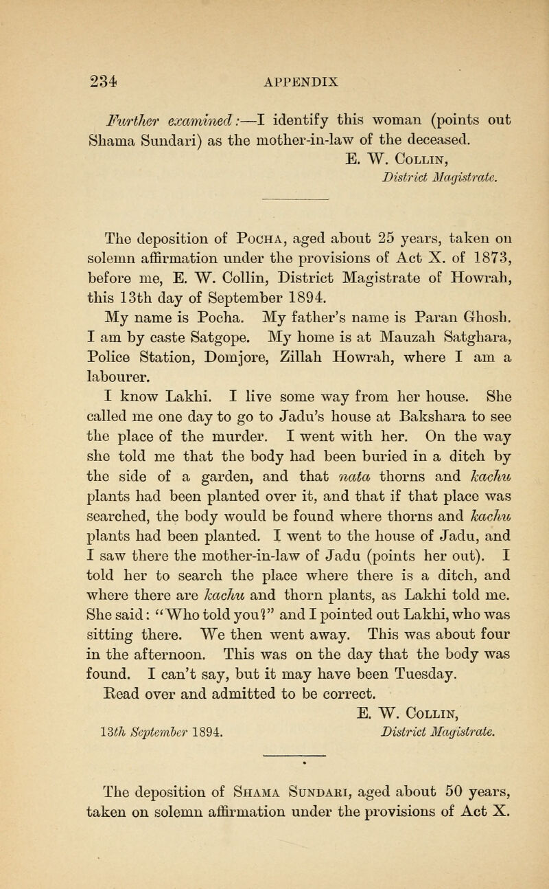 Further examined:—I identify this woman (points out Shama Sundari) as the mother-in-law of the deceased. E. W. Collin, District Magistrate. The deposition of Pocha, aged about 25 years, taken on solemn affirmation under the provisions of Act X. of 1873, before me, E. W. Collin, District Magistrate of Howrah, this 13th day of September 1894. My name is Pocha. My father's name is Paran Ghosh. I am by caste Satgope. My home is at Mauzah Satghara, Police Station, Domjore, Zillah Howrah, where I am a labourer. I know Lakhi. I live some way from her house. She called me one day to go to Jadu's house at Bakshara to see the place of the murder. I went with her. On the way she told me that the body had been buried in a ditch by the side of a garden, and that nata thorns and kachu plants had been planted over it, and that if that place was searched, the body would be found where thorns and Jcachu plants had been planted. I went to the house of Jadu, and I saw there the mother-in-law of Jadu (points her out). I told her to search the place where there is a ditch, and where there are kachu and thorn plants, as Lakhi told me. She said: Who told you^ and I pointed out Lakhi, who was sitting there. We then went away. This was about four in the afternoon. This was on the day that the body was found. I can't say, but it may have been Tuesday. Read over and admitted to be correct. E. W. Collin, 12>th Septemher 1894. District Magistrate. The deposition of Shama Sundari, aged about 50 years, taken on solemn affirmation under the provisions of Act X.