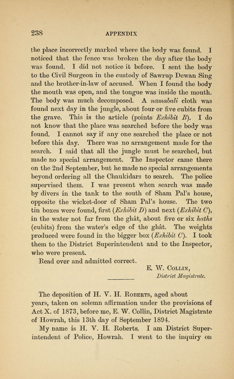 the place incorrectly marked where the body was found. I noticed that the fence was broken the day after the body was found. I did not notice it before. I sent the body to the Civil Surgeon in the custody of Sawrup Dewan Sing and the brother-in-law of accused. When I found the body the mouth was open, and the tongue was inside the mouth. The body was much decomposed. A namahali cloth was found next day in the jungle, about four or five cubits from the grave. This is the article (points Exhibit B). I do not know that the place was searched before the body was found. I cannot say if any one searched the place or not before this day. There was no arrangement made for the search. I said that all the jungle must be searched, but made no special arrangement. The Inspector came there on the 2nd September, but he made no special arrangements beyond ordering all the Chaukidars to search. The police supervised them. I was present when search was made by divers in the tank to the south of Sham Pal's house^ opposite the wicket-door of Sham Pal's house. The two tin boxes were found, first {Exhibit D) and next (Exhibit C), in the water not far from the ghat, about five or six haths (cubits) from the water's edge of the ghat. The weights produced were found in the bigger box (Exhibit C). I took them to the District Superintendent and to the Inspector, who were present. Read over and admitted correct. E. W. Collin, District Magistrate. The deposition of H. Y. H. Roberts, aged about years, taken on solemn affirmation under the provisions of Act X. of 1873, before me, E. W. Collin, District Magistrate of Howrah, this 13th day of September 1894. My name is H. Y. H. Roberts. I am District Super- intendent of Police, Howrah. I went to the inquiry on