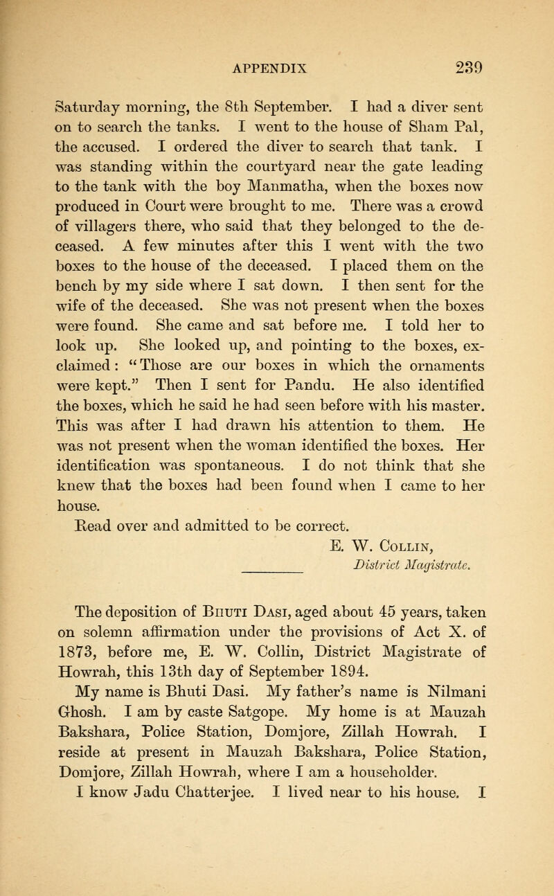 Saturday morning, the 8th September. I had a diver sent on to search the tanks. I went to the house of Sham Pal, the accused. I ordered the diver to search that tank. I was standing within the courtyard near the gate leading to the tank with the boy Manmatha, when the boxes now produced in Court were brought to me. There was a crowd of villagers there, who said that they belonged to the de- ceased. A few minutes after this I went with the two boxes to the house of the deceased. I placed them on the bench by my side where I sat down. I then sent for the wife of the deceased. She was not present when the boxes were found. She came and sat before me. I told her to look up. She looked up, and pointing to the boxes, ex- claimed :  Those are our boxes in which the ornaments were kept. Then I sent for Pandu. He also identified the boxes, which he said he had seen before with his master. This was after I had drawn his attention to them. He was not present when the woman identified the boxes. Her identification was spontaneous. I do not think that she knew that the boxes had been found when I came to her house. Kead over and admitted to be correct. E. W. Collin, District Magistrate. The deposition of Biiuti Dasi, aged about 45 years, taken on solemn affirmation under the provisions of Act X. of 1873, before me, E. W. Collin, District Magistrate of Howrah, this 13th day of September 1894. My name is Bhuti Dasi. My father's name is Nilmani Ghosh. I am by caste Satgope. My home is at Mauzah Bakshara, Police Station, Domjore, Zillah Howrah. I reside at present in Mauzah Bakshara, Police Station, Domjore, Zillah Howrah, where I am a householder. I know Jadu Chatterjee. I lived near to his house. I